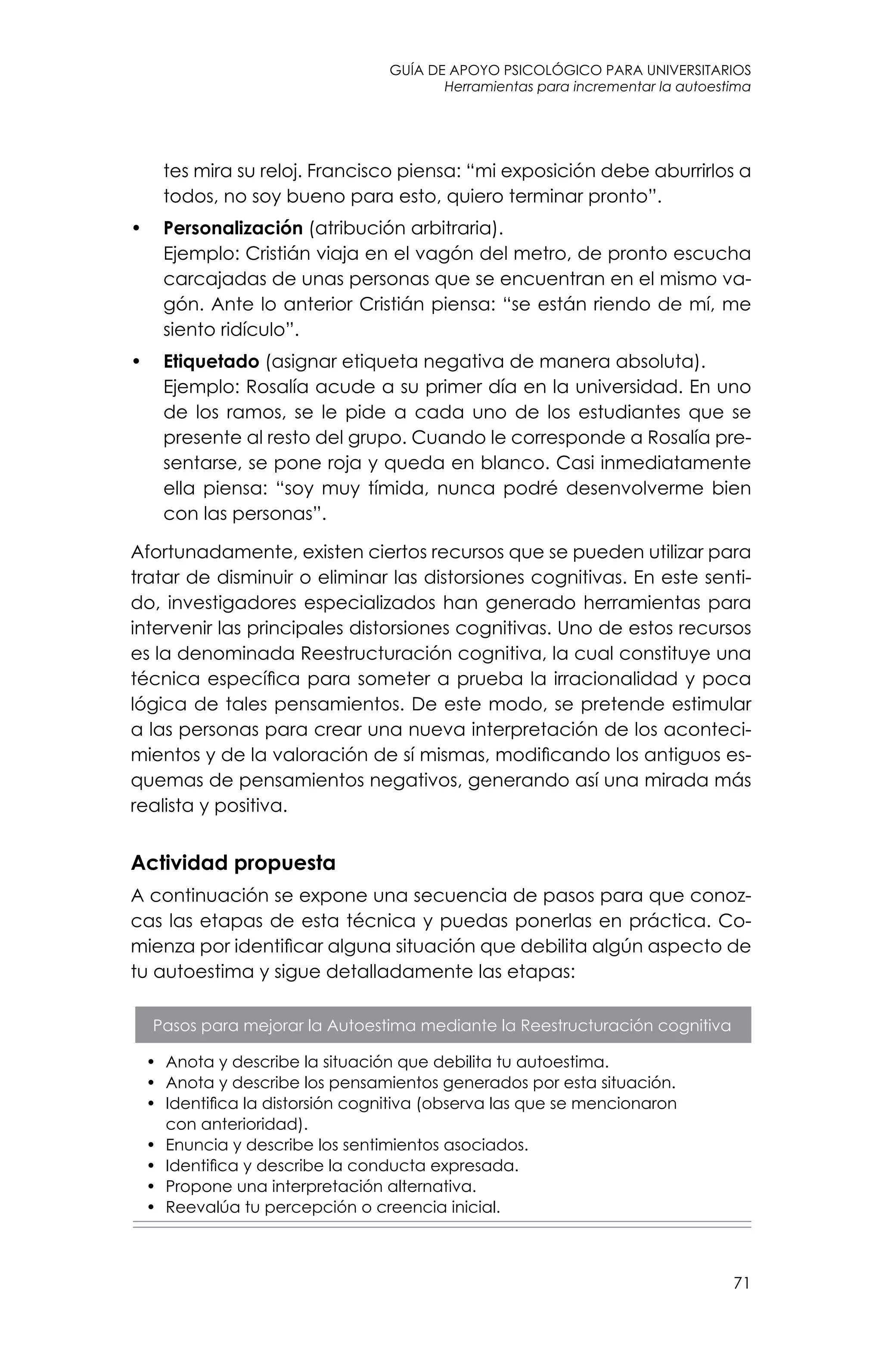 guía de apoyo psicológico para universitarios
71
Herramientas para incrementar la autoestima
tes mira su reloj. Francisco piensa: “mi exposición debe aburrirlos a
todos, no soy bueno para esto, quiero terminar pronto”.
•	 Personalización (atribución arbitraria).
	 Ejemplo: Cristián viaja en el vagón del metro, de pronto escucha
carcajadas de unas personas que se encuentran en el mismo va-
gón. Ante lo anterior Cristián piensa: “se están riendo de mí, me
siento ridículo”.
•	 Etiquetado (asignar etiqueta negativa de manera absoluta).
	 Ejemplo: Rosalía acude a su primer día en la universidad. En uno
de los ramos, se le pide a cada uno de los estudiantes que se
presente al resto del grupo. Cuando le corresponde a Rosalía pre-
sentarse, se pone roja y queda en blanco. Casi inmediatamente
ella piensa: “soy muy tímida, nunca podré desenvolverme bien
con las personas”.
Afortunadamente, existen ciertos recursos que se pueden utilizar para
tratar de disminuir o eliminar las distorsiones cognitivas. En este senti-
do, investigadores especializados han generado herramientas para
intervenir las principales distorsiones cognitivas. Uno de estos recursos
es la denominada Reestructuración cognitiva, la cual constituye una
técnica específica para someter a prueba la irracionalidad y poca
lógica de tales pensamientos. De este modo, se pretende estimular
a las personas para crear una nueva interpretación de los aconteci-
mientos y de la valoración de sí mismas, modificando los antiguos es-
quemas de pensamientos negativos, generando así una mirada más
realista y positiva.
Actividad propuesta
A continuación se expone una secuencia de pasos para que conoz-
cas las etapas de esta técnica y puedas ponerlas en práctica. Co-
mienza por identificar alguna situación que debilita algún aspecto de
tu autoestima y sigue detalladamente las etapas:
Pasos para mejorar la Autoestima mediante la Reestructuración cognitiva
•	 Anota y describe la situación que debilita tu autoestima.
•	 Anota y describe los pensamientos generados por esta situación.
•	 Identifica la distorsión cognitiva (observa las que se mencionaron
con anterioridad).
•	 Enuncia y describe los sentimientos asociados.
•	 Identifica y describe la conducta expresada.
•	 Propone una interpretación alternativa.
•	 Reevalúa tu percepción o creencia inicial.
 