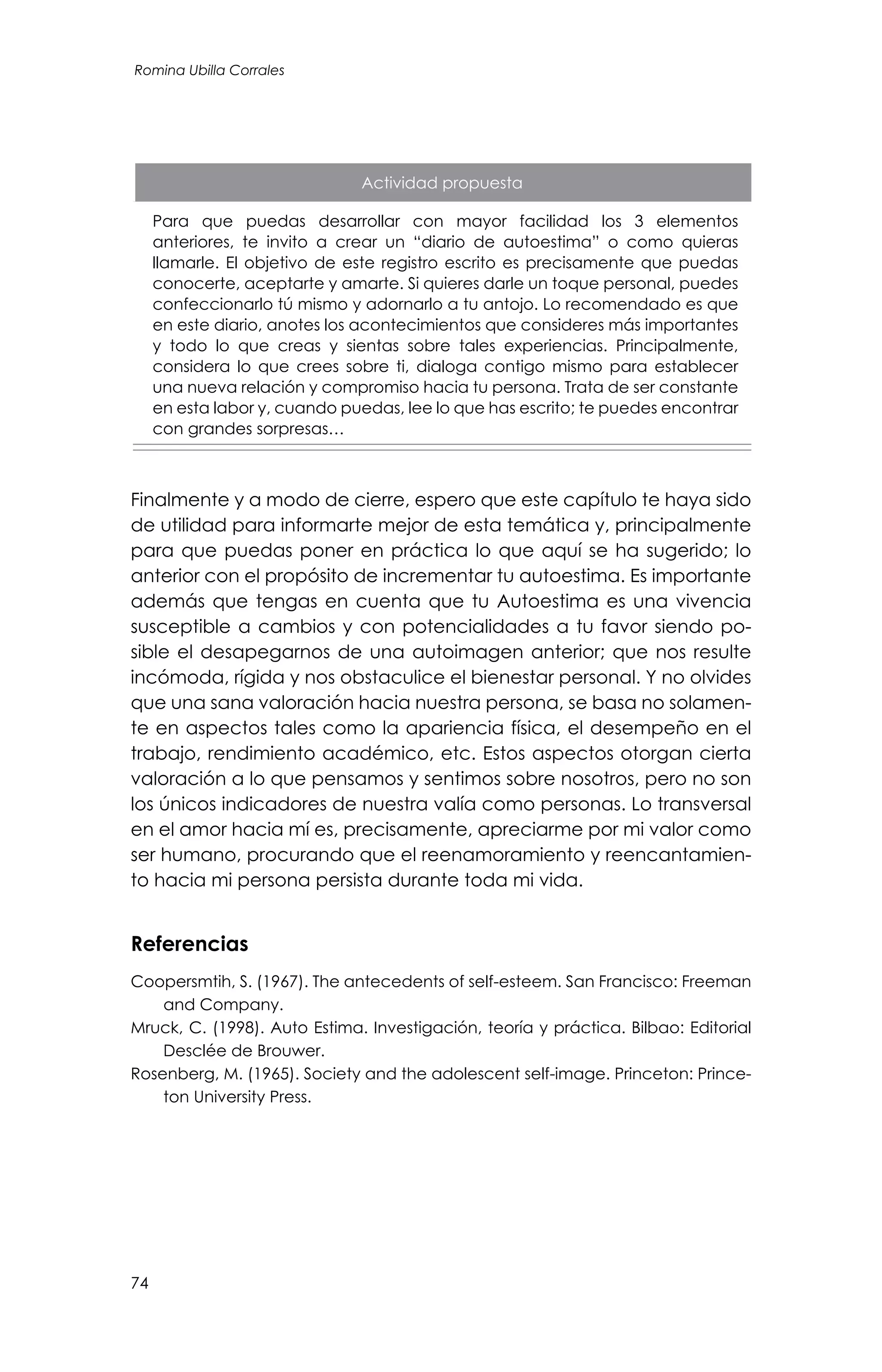 74
Romina Ubilla Corrales
Actividad propuesta
Para que puedas desarrollar con mayor facilidad los 3 elementos
anteriores, te invito a crear un “diario de autoestima” o como quieras
llamarle. El objetivo de este registro escrito es precisamente que puedas
conocerte, aceptarte y amarte. Si quieres darle un toque personal, puedes
confeccionarlo tú mismo y adornarlo a tu antojo. Lo recomendado es que
en este diario, anotes los acontecimientos que consideres más importantes
y todo lo que creas y sientas sobre tales experiencias. Principalmente,
considera lo que crees sobre ti, dialoga contigo mismo para establecer
una nueva relación y compromiso hacia tu persona. Trata de ser constante
en esta labor y, cuando puedas, lee lo que has escrito; te puedes encontrar
con grandes sorpresas…
Finalmente y a modo de cierre, espero que este capítulo te haya sido
de utilidad para informarte mejor de esta temática y, principalmente
para que puedas poner en práctica lo que aquí se ha sugerido; lo
anterior con el propósito de incrementar tu autoestima. Es importante
además que tengas en cuenta que tu Autoestima es una vivencia
susceptible a cambios y con potencialidades a tu favor siendo po-
sible el desapegarnos de una autoimagen anterior; que nos resulte
incómoda, rígida y nos obstaculice el bienestar personal. Y no olvides
que una sana valoración hacia nuestra persona, se basa no solamen-
te en aspectos tales como la apariencia física, el desempeño en el
trabajo, rendimiento académico, etc. Estos aspectos otorgan cierta
valoración a lo que pensamos y sentimos sobre nosotros, pero no son
los únicos indicadores de nuestra valía como personas. Lo transversal
en el amor hacia mí es, precisamente, apreciarme por mi valor como
ser humano, procurando que el reenamoramiento y reencantamien-
to hacia mi persona persista durante toda mi vida.
Referencias
Coopersmtih, S. (1967). The antecedents of self-esteem. San Francisco: Freeman
and Company.
Mruck, C. (1998). Auto Estima. Investigación, teoría y práctica. Bilbao: Editorial
Desclée de Brouwer.
Rosenberg, M. (1965). Society and the adolescent self-image. Princeton: Prince-
ton University Press.
 
