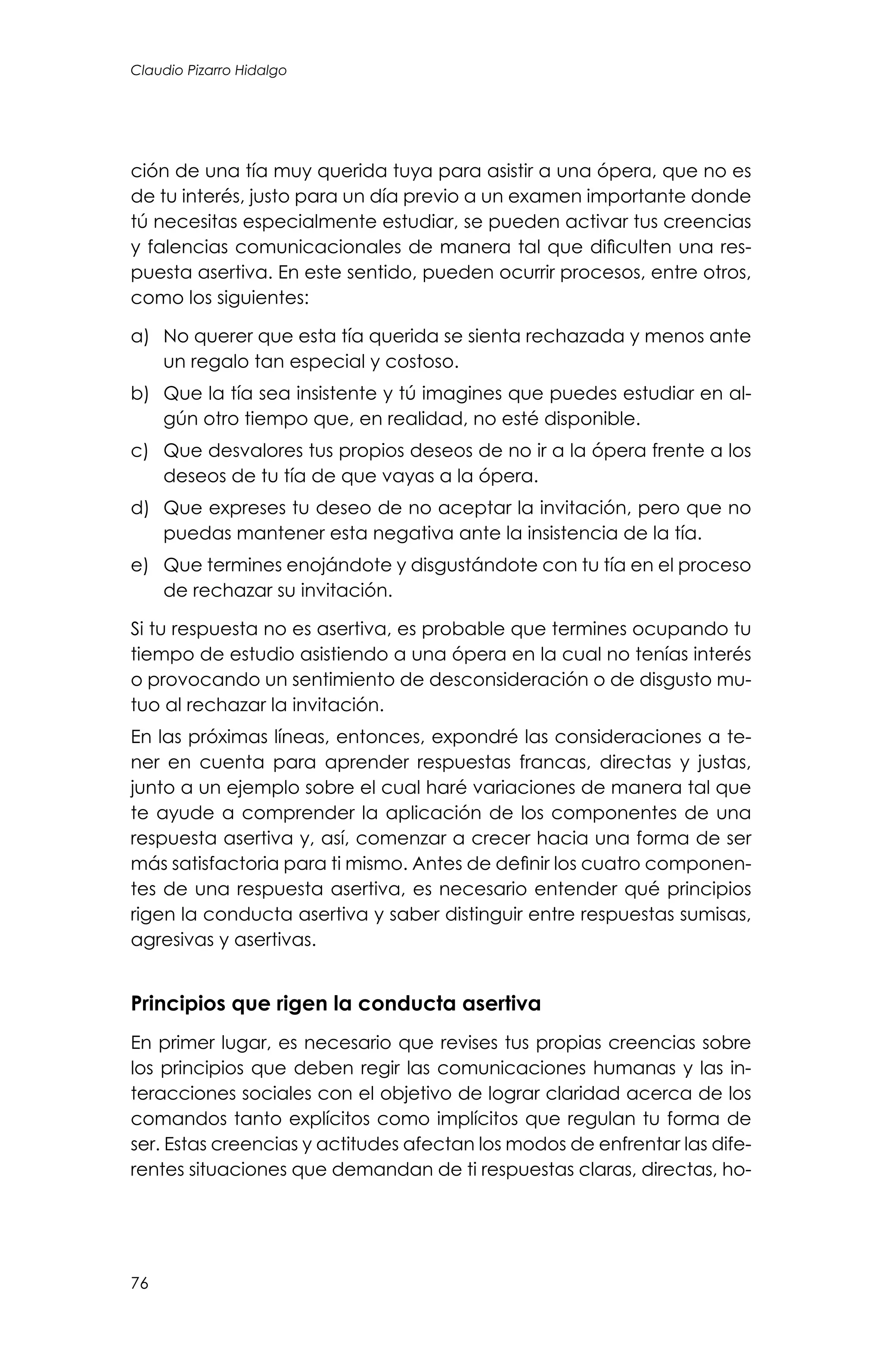 76
Claudio Pizarro Hidalgo
ción de una tía muy querida tuya para asistir a una ópera, que no es
de tu interés, justo para un día previo a un examen importante donde
tú necesitas especialmente estudiar, se pueden activar tus creencias
y falencias comunicacionales de manera tal que dificulten una res-
puesta asertiva. En este sentido, pueden ocurrir procesos, entre otros,
como los siguientes:
a)	 No querer que esta tía querida se sienta rechazada y menos ante
un regalo tan especial y costoso.
b)	 Que la tía sea insistente y tú imagines que puedes estudiar en al-
gún otro tiempo que, en realidad, no esté disponible.
c)	 Que desvalores tus propios deseos de no ir a la ópera frente a los
deseos de tu tía de que vayas a la ópera.
d)	 Que expreses tu deseo de no aceptar la invitación, pero que no
puedas mantener esta negativa ante la insistencia de la tía.
e)	 Que termines enojándote y disgustándote con tu tía en el proceso
de rechazar su invitación.
Si tu respuesta no es asertiva, es probable que termines ocupando tu
tiempo de estudio asistiendo a una ópera en la cual no tenías interés
o provocando un sentimiento de desconsideración o de disgusto mu-
tuo al rechazar la invitación.
En las próximas líneas, entonces, expondré las consideraciones a te-
ner en cuenta para aprender respuestas francas, directas y justas,
junto a un ejemplo sobre el cual haré variaciones de manera tal que
te ayude a comprender la aplicación de los componentes de una
respuesta asertiva y, así, comenzar a crecer hacia una forma de ser
más satisfactoria para ti mismo. Antes de definir los cuatro componen-
tes de una respuesta asertiva, es necesario entender qué principios
rigen la conducta asertiva y saber distinguir entre respuestas sumisas,
agresivas y asertivas.
Principios que rigen la conducta asertiva
En primer lugar, es necesario que revises tus propias creencias sobre
los principios que deben regir las comunicaciones humanas y las in-
teracciones sociales con el objetivo de lograr claridad acerca de los
comandos tanto explícitos como implícitos que regulan tu forma de
ser. Estas creencias y actitudes afectan los modos de enfrentar las dife-
rentes situaciones que demandan de ti respuestas claras, directas, ho-
 