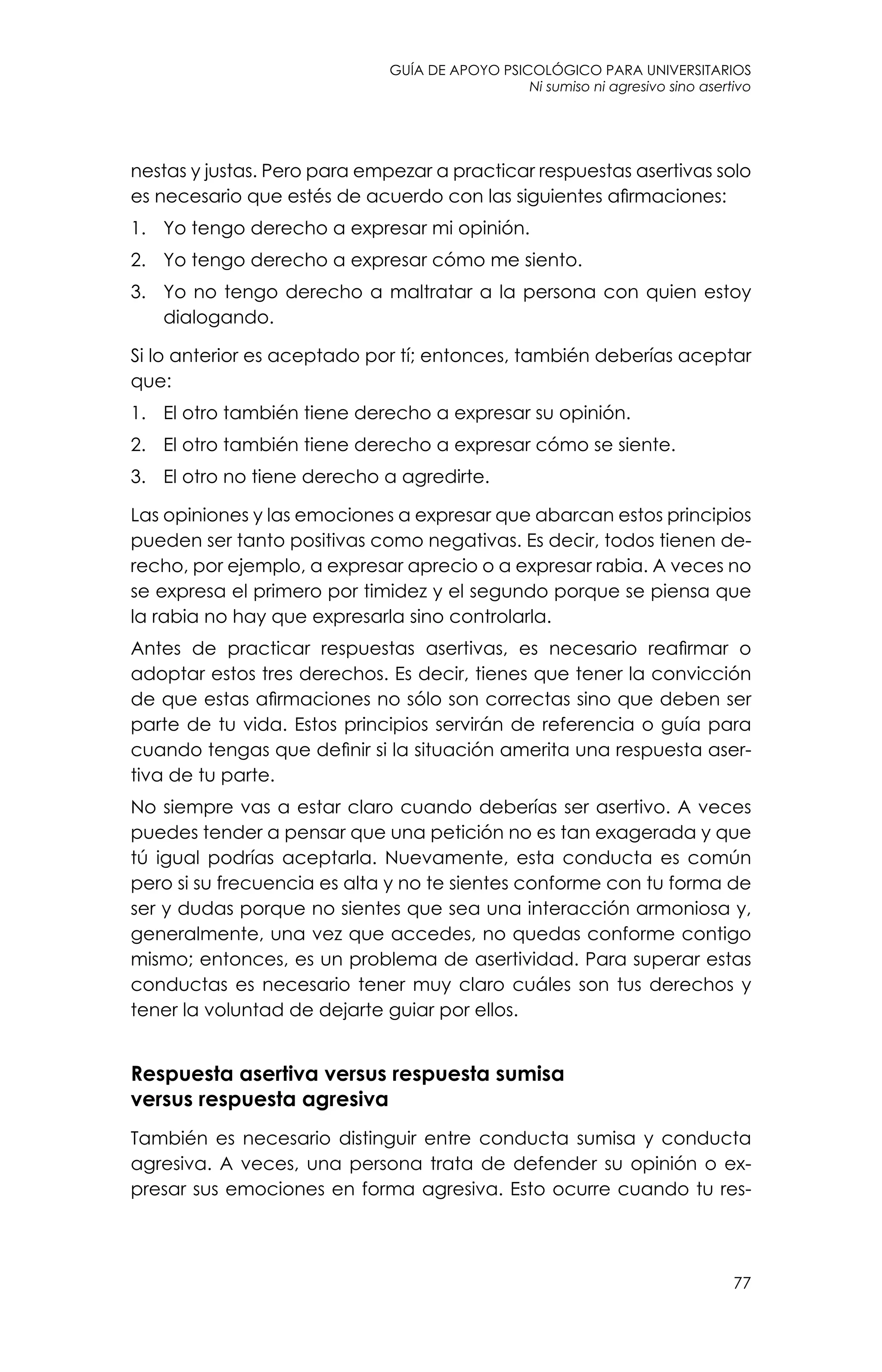 guía de apoyo psicológico para universitarios
77
Ni sumiso ni agresivo sino asertivo
nestas y justas. Pero para empezar a practicar respuestas asertivas solo
es necesario que estés de acuerdo con las siguientes afirmaciones:
1.	 Yo tengo derecho a expresar mi opinión.
2.	 Yo tengo derecho a expresar cómo me siento.
3.	 Yo no tengo derecho a maltratar a la persona con quien estoy
dialogando.
Si lo anterior es aceptado por tí; entonces, también deberías aceptar
que:
1.	 El otro también tiene derecho a expresar su opinión.
2.	 El otro también tiene derecho a expresar cómo se siente.
3.	 El otro no tiene derecho a agredirte.
Las opiniones y las emociones a expresar que abarcan estos principios
pueden ser tanto positivas como negativas. Es decir, todos tienen de-
recho, por ejemplo, a expresar aprecio o a expresar rabia. A veces no
se expresa el primero por timidez y el segundo porque se piensa que
la rabia no hay que expresarla sino controlarla.
Antes de practicar respuestas asertivas, es necesario reafirmar o
adoptar estos tres derechos. Es decir, tienes que tener la convicción
de que estas afirmaciones no sólo son correctas sino que deben ser
parte de tu vida. Estos principios servirán de referencia o guía para
cuando tengas que definir si la situación amerita una respuesta aser-
tiva de tu parte.
No siempre vas a estar claro cuando deberías ser asertivo. A veces
puedes tender a pensar que una petición no es tan exagerada y que
tú igual podrías aceptarla. Nuevamente, esta conducta es común
pero si su frecuencia es alta y no te sientes conforme con tu forma de
ser y dudas porque no sientes que sea una interacción armoniosa y,
generalmente, una vez que accedes, no quedas conforme contigo
mismo; entonces, es un problema de asertividad. Para superar estas
conductas es necesario tener muy claro cuáles son tus derechos y
tener la voluntad de dejarte guiar por ellos.
Respuesta asertiva versus respuesta sumisa
versus respuesta agresiva
También es necesario distinguir entre conducta sumisa y conducta
agresiva. A veces, una persona trata de defender su opinión o ex-
presar sus emociones en forma agresiva. Esto ocurre cuando tu res-
 