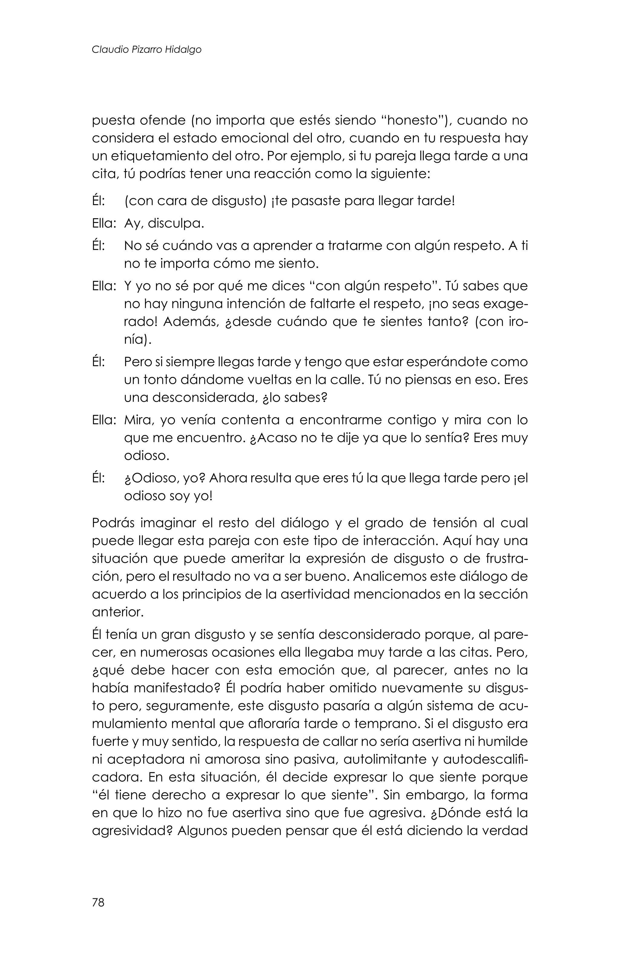 78
Claudio Pizarro Hidalgo
puesta ofende (no importa que estés siendo “honesto”), cuando no
considera el estado emocional del otro, cuando en tu respuesta hay
un etiquetamiento del otro. Por ejemplo, si tu pareja llega tarde a una
cita, tú podrías tener una reacción como la siguiente:
Él: 	 (con cara de disgusto) ¡te pasaste para llegar tarde!
Ella: 	Ay, disculpa.
Él: 	 No sé cuándo vas a aprender a tratarme con algún respeto. A ti
no te importa cómo me siento.
Ella: 	Y yo no sé por qué me dices “con algún respeto”. Tú sabes que
no hay ninguna intención de faltarte el respeto, ¡no seas exage-
rado! Además, ¿desde cuándo que te sientes tanto? (con iro-
nía).
Él: 	 Pero si siempre llegas tarde y tengo que estar esperándote como
un tonto dándome vueltas en la calle. Tú no piensas en eso. Eres
una desconsiderada, ¿lo sabes?
Ella: 	Mira, yo venía contenta a encontrarme contigo y mira con lo
que me encuentro. ¿Acaso no te dije ya que lo sentía? Eres muy
odioso.
Él: 	 ¿Odioso, yo? Ahora resulta que eres tú la que llega tarde pero ¡el
odioso soy yo!
Podrás imaginar el resto del diálogo y el grado de tensión al cual
puede llegar esta pareja con este tipo de interacción. Aquí hay una
situación que puede ameritar la expresión de disgusto o de frustra-
ción, pero el resultado no va a ser bueno. Analicemos este diálogo de
acuerdo a los principios de la asertividad mencionados en la sección
anterior.
Él tenía un gran disgusto y se sentía desconsiderado porque, al pare-
cer, en numerosas ocasiones ella llegaba muy tarde a las citas. Pero,
¿qué debe hacer con esta emoción que, al parecer, antes no la
había manifestado? Él podría haber omitido nuevamente su disgus-
to pero, seguramente, este disgusto pasaría a algún sistema de acu-
mulamiento mental que afloraría tarde o temprano. Si el disgusto era
fuerte y muy sentido, la respuesta de callar no sería asertiva ni humilde
ni aceptadora ni amorosa sino pasiva, autolimitante y autodescalifi-
cadora. En esta situación, él decide expresar lo que siente porque
“él tiene derecho a expresar lo que siente”. Sin embargo, la forma
en que lo hizo no fue asertiva sino que fue agresiva. ¿Dónde está la
agresividad? Algunos pueden pensar que él está diciendo la verdad
 