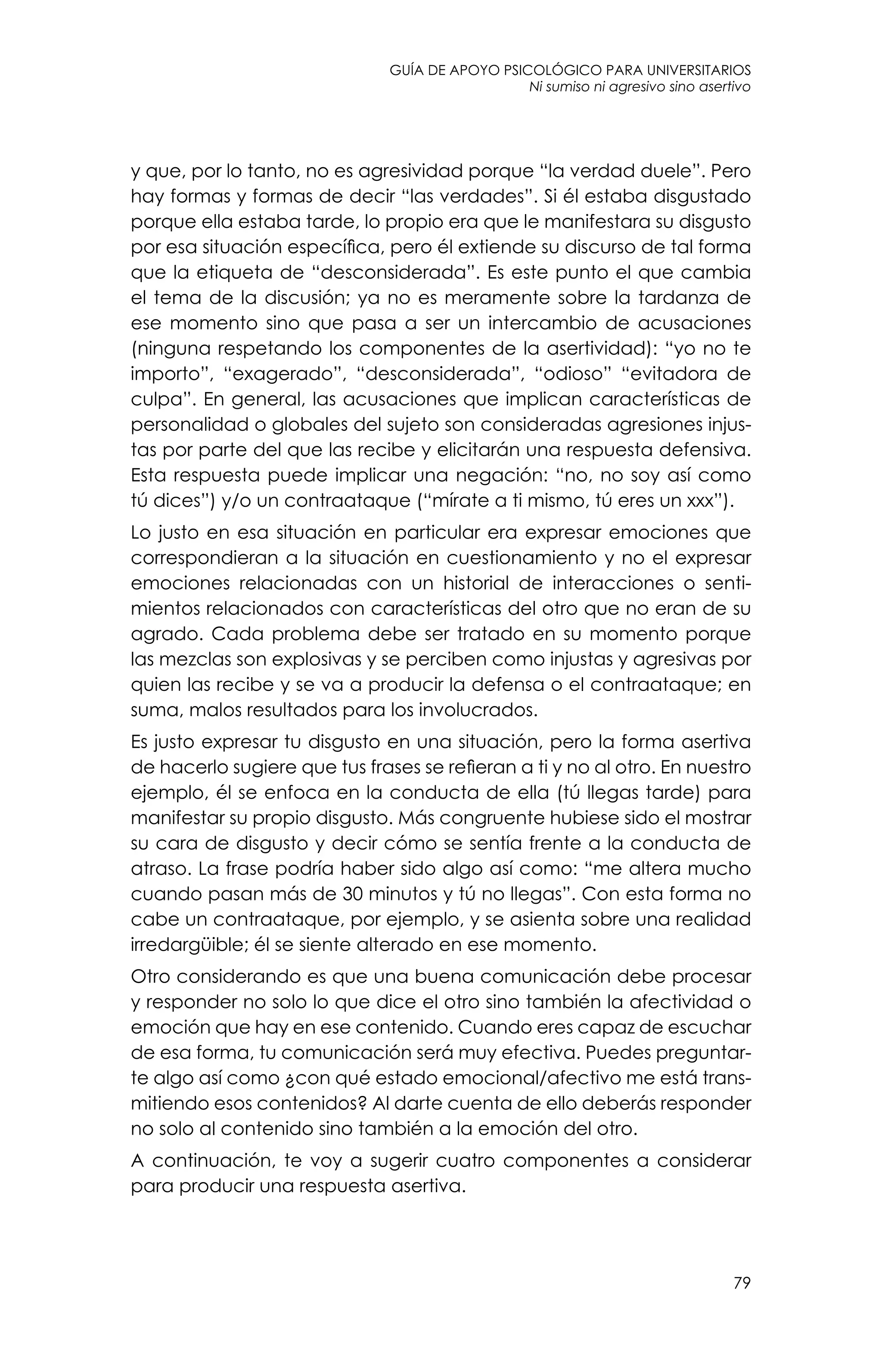guía de apoyo psicológico para universitarios
79
Ni sumiso ni agresivo sino asertivo
y que, por lo tanto, no es agresividad porque “la verdad duele”. Pero
hay formas y formas de decir “las verdades”. Si él estaba disgustado
porque ella estaba tarde, lo propio era que le manifestara su disgusto
por esa situación específica, pero él extiende su discurso de tal forma
que la etiqueta de “desconsiderada”. Es este punto el que cambia
el tema de la discusión; ya no es meramente sobre la tardanza de
ese momento sino que pasa a ser un intercambio de acusaciones
(ninguna respetando los componentes de la asertividad): “yo no te
importo”, “exagerado”, “desconsiderada”, “odioso” “evitadora de
culpa”. En general, las acusaciones que implican características de
personalidad o globales del sujeto son consideradas agresiones injus-
tas por parte del que las recibe y elicitarán una respuesta defensiva.
Esta respuesta puede implicar una negación: “no, no soy así como
tú dices”) y/o un contraataque (“mírate a ti mismo, tú eres un xxx”).
Lo justo en esa situación en particular era expresar emociones que
correspondieran a la situación en cuestionamiento y no el expresar
emociones relacionadas con un historial de interacciones o senti-
mientos relacionados con características del otro que no eran de su
agrado. Cada problema debe ser tratado en su momento porque
las mezclas son explosivas y se perciben como injustas y agresivas por
quien las recibe y se va a producir la defensa o el contraataque; en
suma, malos resultados para los involucrados.
Es justo expresar tu disgusto en una situación, pero la forma asertiva
de hacerlo sugiere que tus frases se refieran a ti y no al otro. En nuestro
ejemplo, él se enfoca en la conducta de ella (tú llegas tarde) para
manifestar su propio disgusto. Más congruente hubiese sido el mostrar
su cara de disgusto y decir cómo se sentía frente a la conducta de
atraso. La frase podría haber sido algo así como: “me altera mucho
cuando pasan más de 30 minutos y tú no llegas”. Con esta forma no
cabe un contraataque, por ejemplo, y se asienta sobre una realidad
irredargüible; él se siente alterado en ese momento.
Otro considerando es que una buena comunicación debe procesar
y responder no solo lo que dice el otro sino también la afectividad o
emoción que hay en ese contenido. Cuando eres capaz de escuchar
de esa forma, tu comunicación será muy efectiva. Puedes preguntar-
te algo así como ¿con qué estado emocional/afectivo me está trans-
mitiendo esos contenidos? Al darte cuenta de ello deberás responder
no solo al contenido sino también a la emoción del otro.
A continuación, te voy a sugerir cuatro componentes a considerar
para producir una respuesta asertiva.
 