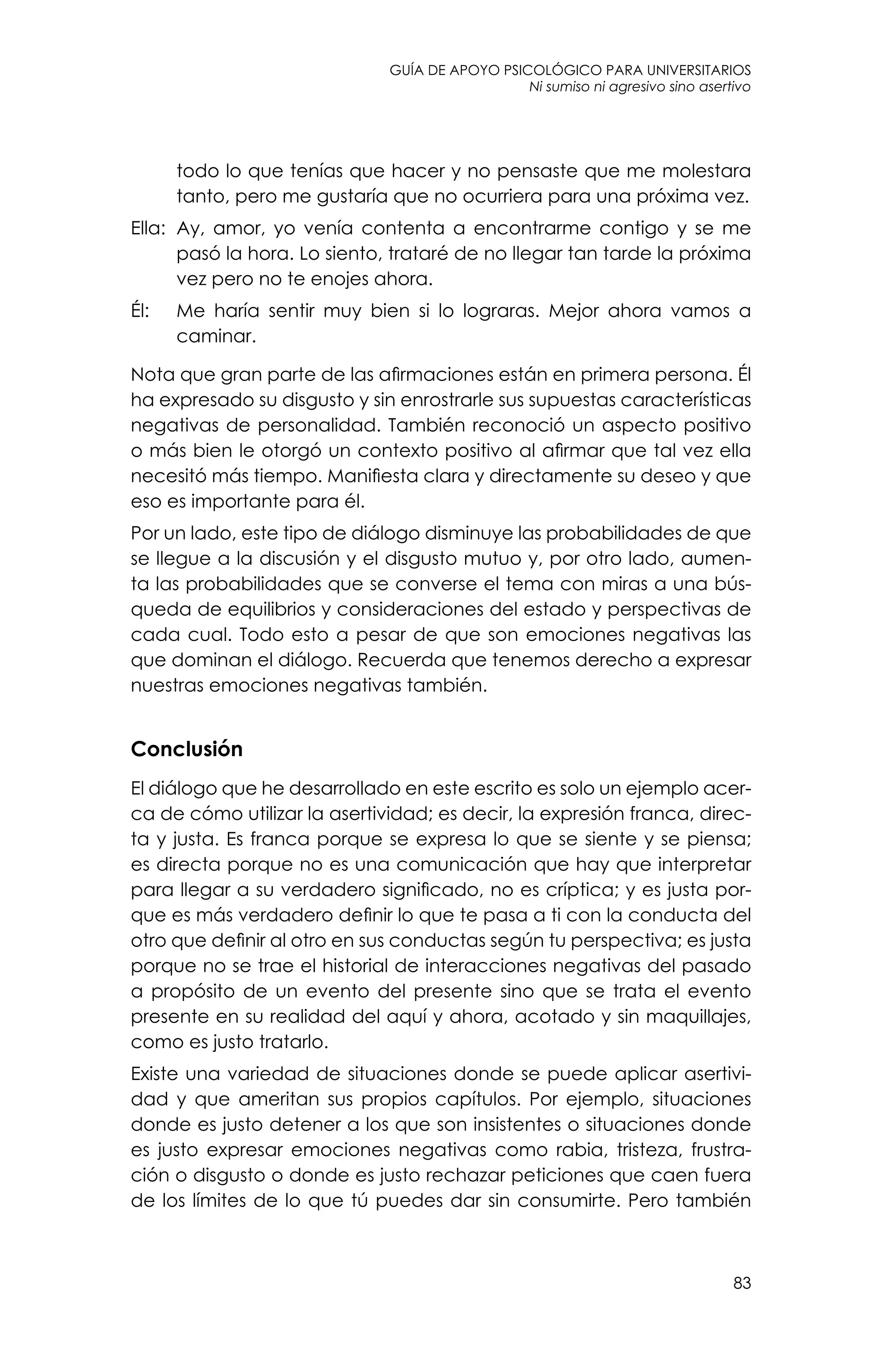 guía de apoyo psicológico para universitarios
83
Ni sumiso ni agresivo sino asertivo
todo lo que tenías que hacer y no pensaste que me molestara
tanto, pero me gustaría que no ocurriera para una próxima vez.
Ella: 	Ay, amor, yo venía contenta a encontrarme contigo y se me
pasó la hora. Lo siento, trataré de no llegar tan tarde la próxima
vez pero no te enojes ahora.
Él: 	 Me haría sentir muy bien si lo lograras. Mejor ahora vamos a
caminar.
Nota que gran parte de las afirmaciones están en primera persona. Él
ha expresado su disgusto y sin enrostrarle sus supuestas características
negativas de personalidad. También reconoció un aspecto positivo
o más bien le otorgó un contexto positivo al afirmar que tal vez ella
necesitó más tiempo. Manifiesta clara y directamente su deseo y que
eso es importante para él.
Por un lado, este tipo de diálogo disminuye las probabilidades de que
se llegue a la discusión y el disgusto mutuo y, por otro lado, aumen-
ta las probabilidades que se converse el tema con miras a una bús-
queda de equilibrios y consideraciones del estado y perspectivas de
cada cual. Todo esto a pesar de que son emociones negativas las
que dominan el diálogo. Recuerda que tenemos derecho a expresar
nuestras emociones negativas también.
Conclusión
El diálogo que he desarrollado en este escrito es solo un ejemplo acer-
ca de cómo utilizar la asertividad; es decir, la expresión franca, direc-
ta y justa. Es franca porque se expresa lo que se siente y se piensa;
es directa porque no es una comunicación que hay que interpretar
para llegar a su verdadero significado, no es críptica; y es justa por-
que es más verdadero definir lo que te pasa a ti con la conducta del
otro que definir al otro en sus conductas según tu perspectiva; es justa
porque no se trae el historial de interacciones negativas del pasado
a propósito de un evento del presente sino que se trata el evento
presente en su realidad del aquí y ahora, acotado y sin maquillajes,
como es justo tratarlo.
Existe una variedad de situaciones donde se puede aplicar asertivi-
dad y que ameritan sus propios capítulos. Por ejemplo, situaciones
donde es justo detener a los que son insistentes o situaciones donde
es justo expresar emociones negativas como rabia, tristeza, frustra-
ción o disgusto o donde es justo rechazar peticiones que caen fuera
de los límites de lo que tú puedes dar sin consumirte. Pero también
 