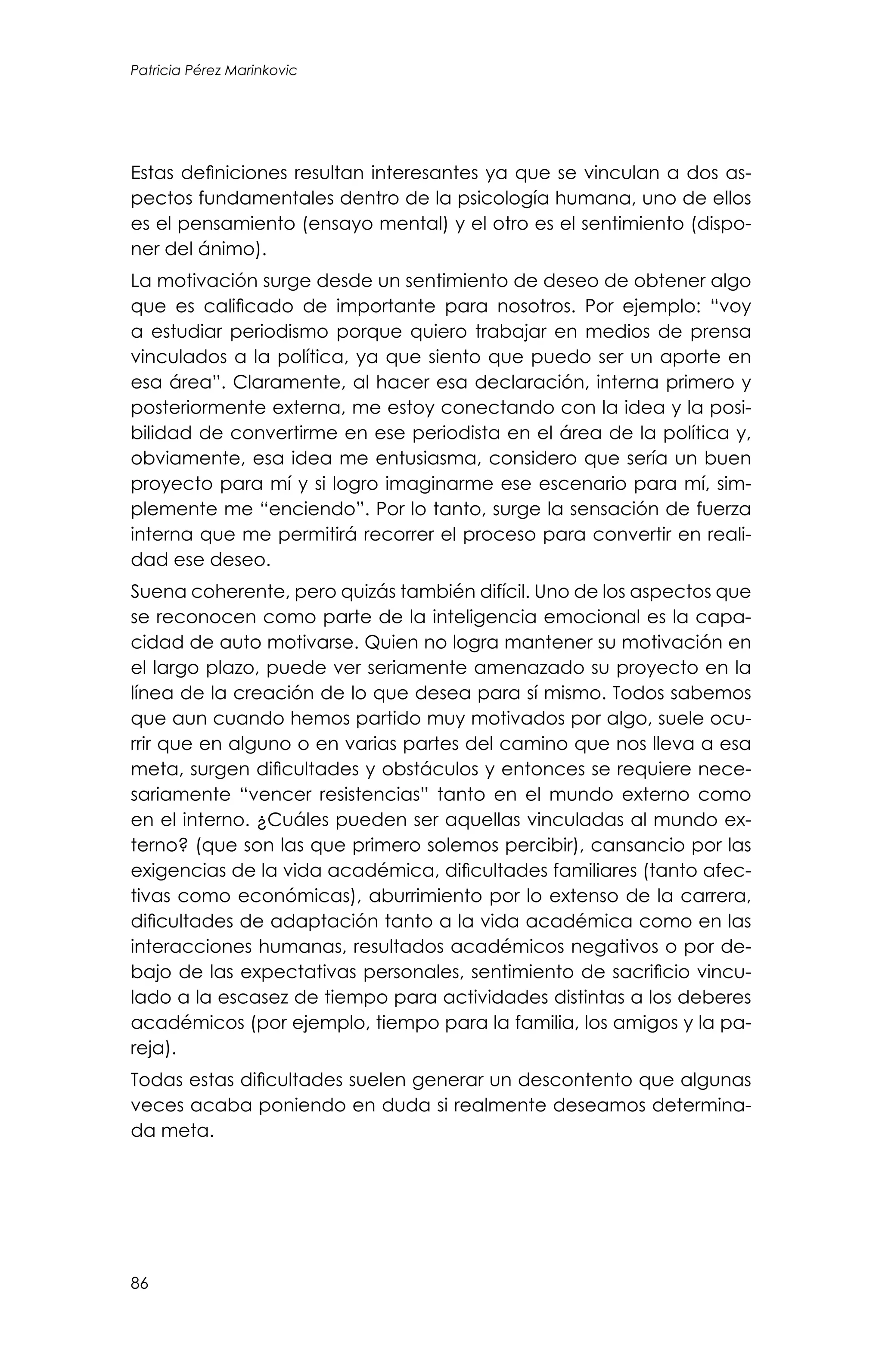 86
Patricia Pérez Marinkovic
Estas definiciones resultan interesantes ya que se vinculan a dos as-
pectos fundamentales dentro de la psicología humana, uno de ellos
es el pensamiento (ensayo mental) y el otro es el sentimiento (dispo-
ner del ánimo).
La motivación surge desde un sentimiento de deseo de obtener algo
que es calificado de importante para nosotros. Por ejemplo: “voy
a estudiar periodismo porque quiero trabajar en medios de prensa
vinculados a la política, ya que siento que puedo ser un aporte en
esa área”. Claramente, al hacer esa declaración, interna primero y
posteriormente externa, me estoy conectando con la idea y la posi-
bilidad de convertirme en ese periodista en el área de la política y,
obviamente, esa idea me entusiasma, considero que sería un buen
proyecto para mí y si logro imaginarme ese escenario para mí, sim-
plemente me “enciendo”. Por lo tanto, surge la sensación de fuerza
interna que me permitirá recorrer el proceso para convertir en reali-
dad ese deseo.
Suena coherente, pero quizás también difícil. Uno de los aspectos que
se reconocen como parte de la inteligencia emocional es la capa-
cidad de auto motivarse. Quien no logra mantener su motivación en
el largo plazo, puede ver seriamente amenazado su proyecto en la
línea de la creación de lo que desea para sí mismo. Todos sabemos
que aun cuando hemos partido muy motivados por algo, suele ocu-
rrir que en alguno o en varias partes del camino que nos lleva a esa
meta, surgen dificultades y obstáculos y entonces se requiere nece-
sariamente “vencer resistencias” tanto en el mundo externo como
en el interno. ¿Cuáles pueden ser aquellas vinculadas al mundo ex-
terno? (que son las que primero solemos percibir), cansancio por las
exigencias de la vida académica, dificultades familiares (tanto afec-
tivas como económicas), aburrimiento por lo extenso de la carrera,
dificultades de adaptación tanto a la vida académica como en las
interacciones humanas, resultados académicos negativos o por de-
bajo de las expectativas personales, sentimiento de sacrificio vincu-
lado a la escasez de tiempo para actividades distintas a los deberes
académicos (por ejemplo, tiempo para la familia, los amigos y la pa-
reja).
Todas estas dificultades suelen generar un descontento que algunas
veces acaba poniendo en duda si realmente deseamos determina-
da meta.
 