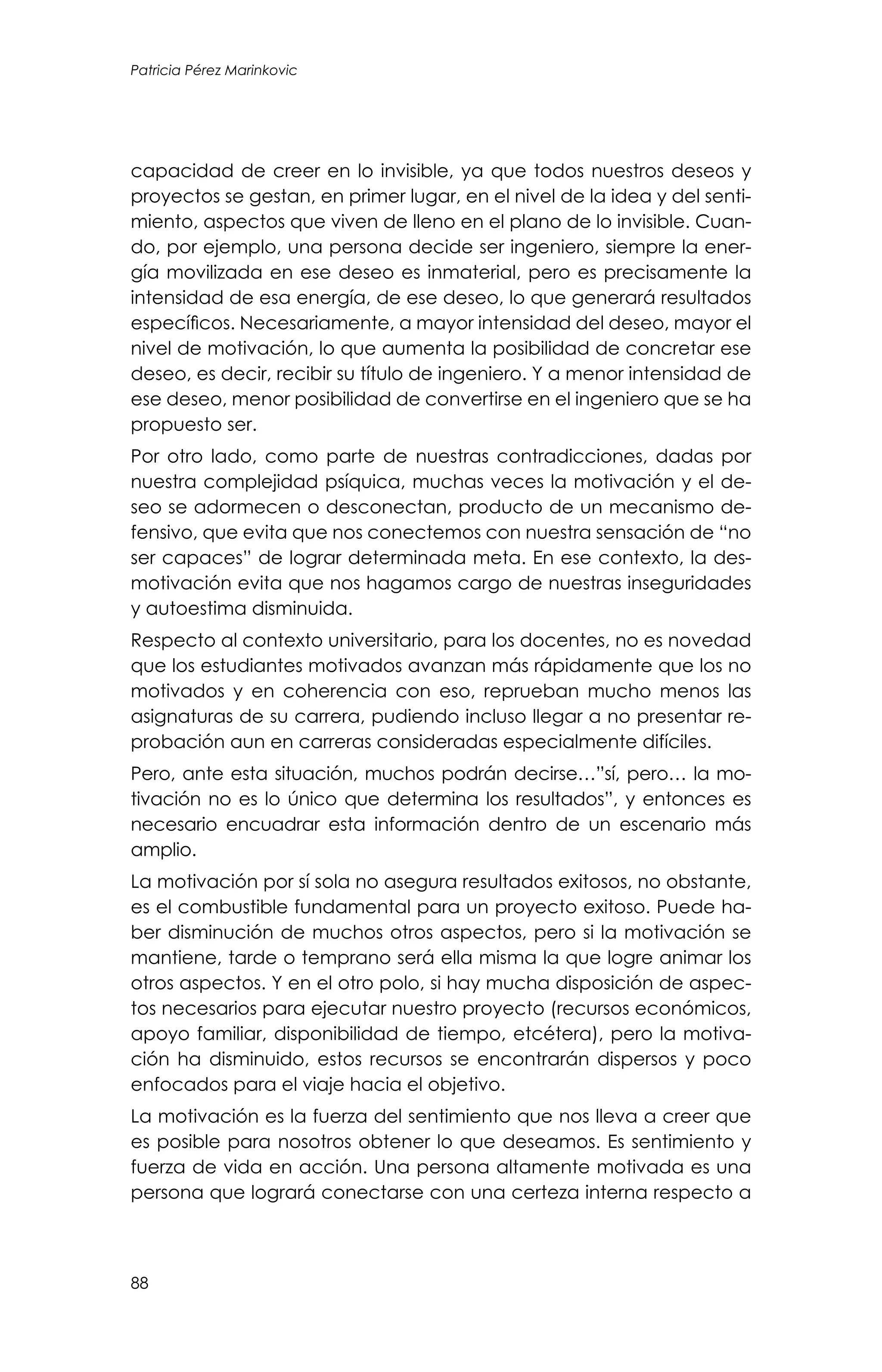 88
Patricia Pérez Marinkovic
capacidad de creer en lo invisible, ya que todos nuestros deseos y
proyectos se gestan, en primer lugar, en el nivel de la idea y del senti-
miento, aspectos que viven de lleno en el plano de lo invisible. Cuan-
do, por ejemplo, una persona decide ser ingeniero, siempre la ener-
gía movilizada en ese deseo es inmaterial, pero es precisamente la
intensidad de esa energía, de ese deseo, lo que generará resultados
específicos. Necesariamente, a mayor intensidad del deseo, mayor el
nivel de motivación, lo que aumenta la posibilidad de concretar ese
deseo, es decir, recibir su título de ingeniero. Y a menor intensidad de
ese deseo, menor posibilidad de convertirse en el ingeniero que se ha
propuesto ser.
Por otro lado, como parte de nuestras contradicciones, dadas por
nuestra complejidad psíquica, muchas veces la motivación y el de-
seo se adormecen o desconectan, producto de un mecanismo de-
fensivo, que evita que nos conectemos con nuestra sensación de “no
ser capaces” de lograr determinada meta. En ese contexto, la des-
motivación evita que nos hagamos cargo de nuestras inseguridades
y autoestima disminuida.
Respecto al contexto universitario, para los docentes, no es novedad
que los estudiantes motivados avanzan más rápidamente que los no
motivados y en coherencia con eso, reprueban mucho menos las
asignaturas de su carrera, pudiendo incluso llegar a no presentar re-
probación aun en carreras consideradas especialmente difíciles.
Pero, ante esta situación, muchos podrán decirse…”sí, pero… la mo-
tivación no es lo único que determina los resultados”, y entonces es
necesario encuadrar esta información dentro de un escenario más
amplio.
La motivación por sí sola no asegura resultados exitosos, no obstante,
es el combustible fundamental para un proyecto exitoso. Puede ha-
ber disminución de muchos otros aspectos, pero si la motivación se
mantiene, tarde o temprano será ella misma la que logre animar los
otros aspectos. Y en el otro polo, si hay mucha disposición de aspec-
tos necesarios para ejecutar nuestro proyecto (recursos económicos,
apoyo familiar, disponibilidad de tiempo, etcétera), pero la motiva-
ción ha disminuido, estos recursos se encontrarán dispersos y poco
enfocados para el viaje hacia el objetivo.
La motivación es la fuerza del sentimiento que nos lleva a creer que
es posible para nosotros obtener lo que deseamos. Es sentimiento y
fuerza de vida en acción. Una persona altamente motivada es una
persona que logrará conectarse con una certeza interna respecto a
 