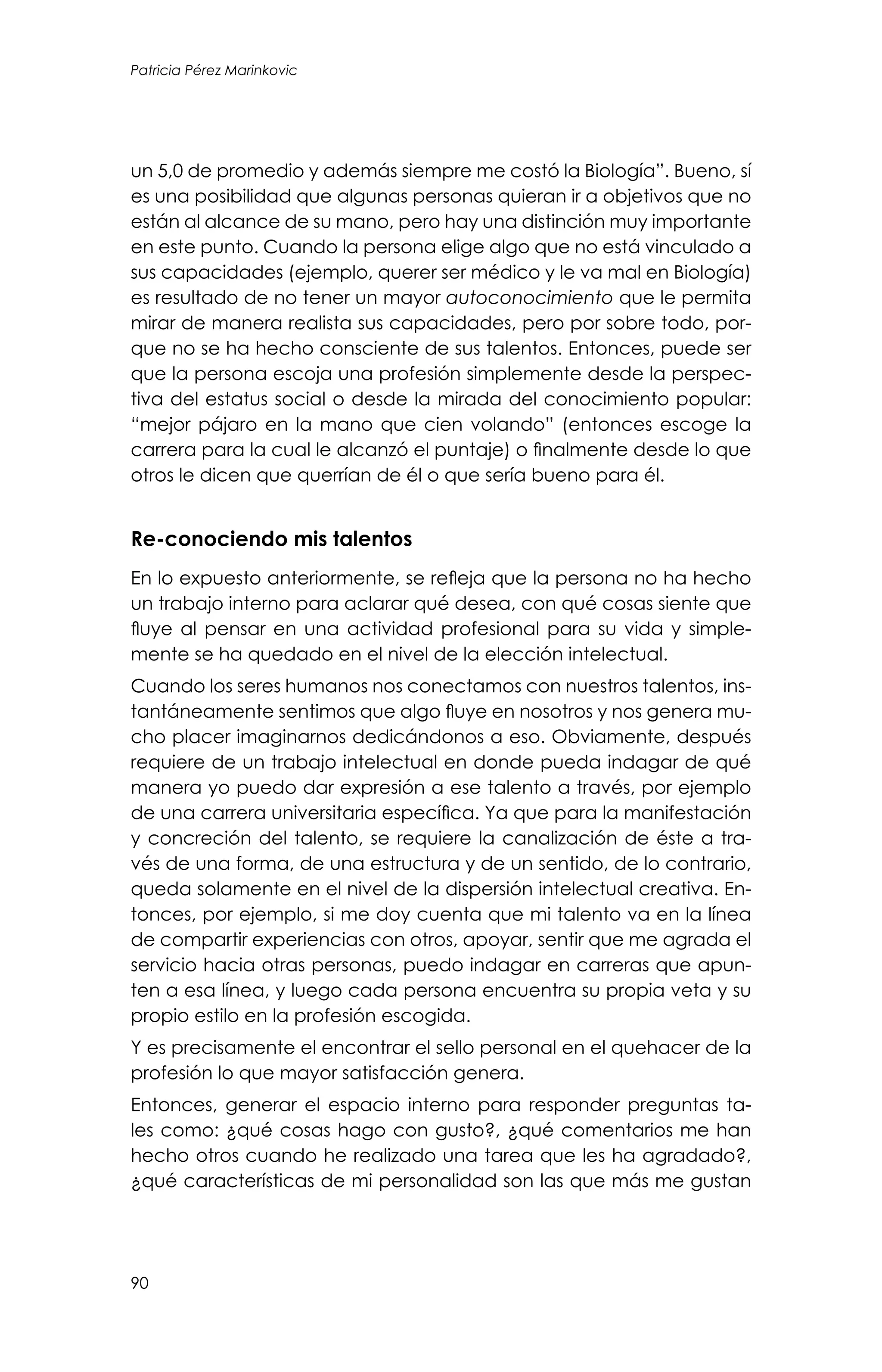 90
Patricia Pérez Marinkovic
un 5,0 de promedio y además siempre me costó la Biología”. Bueno, sí
es una posibilidad que algunas personas quieran ir a objetivos que no
están al alcance de su mano, pero hay una distinción muy importante
en este punto. Cuando la persona elige algo que no está vinculado a
sus capacidades (ejemplo, querer ser médico y le va mal en Biología)
es resultado de no tener un mayor autoconocimiento que le permita
mirar de manera realista sus capacidades, pero por sobre todo, por-
que no se ha hecho consciente de sus talentos. Entonces, puede ser
que la persona escoja una profesión simplemente desde la perspec-
tiva del estatus social o desde la mirada del conocimiento popular:
“mejor pájaro en la mano que cien volando” (entonces escoge la
carrera para la cual le alcanzó el puntaje) o finalmente desde lo que
otros le dicen que querrían de él o que sería bueno para él.
Re-conociendo mis talentos
En lo expuesto anteriormente, se refleja que la persona no ha hecho
un trabajo interno para aclarar qué desea, con qué cosas siente que
fluye al pensar en una actividad profesional para su vida y simple-
mente se ha quedado en el nivel de la elección intelectual.
Cuando los seres humanos nos conectamos con nuestros talentos, ins-
tantáneamente sentimos que algo fluye en nosotros y nos genera mu-
cho placer imaginarnos dedicándonos a eso. Obviamente, después
requiere de un trabajo intelectual en donde pueda indagar de qué
manera yo puedo dar expresión a ese talento a través, por ejemplo
de una carrera universitaria específica. Ya que para la manifestación
y concreción del talento, se requiere la canalización de éste a tra-
vés de una forma, de una estructura y de un sentido, de lo contrario,
queda solamente en el nivel de la dispersión intelectual creativa. En-
tonces, por ejemplo, si me doy cuenta que mi talento va en la línea
de compartir experiencias con otros, apoyar, sentir que me agrada el
servicio hacia otras personas, puedo indagar en carreras que apun-
ten a esa línea, y luego cada persona encuentra su propia veta y su
propio estilo en la profesión escogida.
Y es precisamente el encontrar el sello personal en el quehacer de la
profesión lo que mayor satisfacción genera.
Entonces, generar el espacio interno para responder preguntas ta-
les como: ¿qué cosas hago con gusto?, ¿qué comentarios me han
hecho otros cuando he realizado una tarea que les ha agradado?,
¿qué características de mi personalidad son las que más me gustan
 
