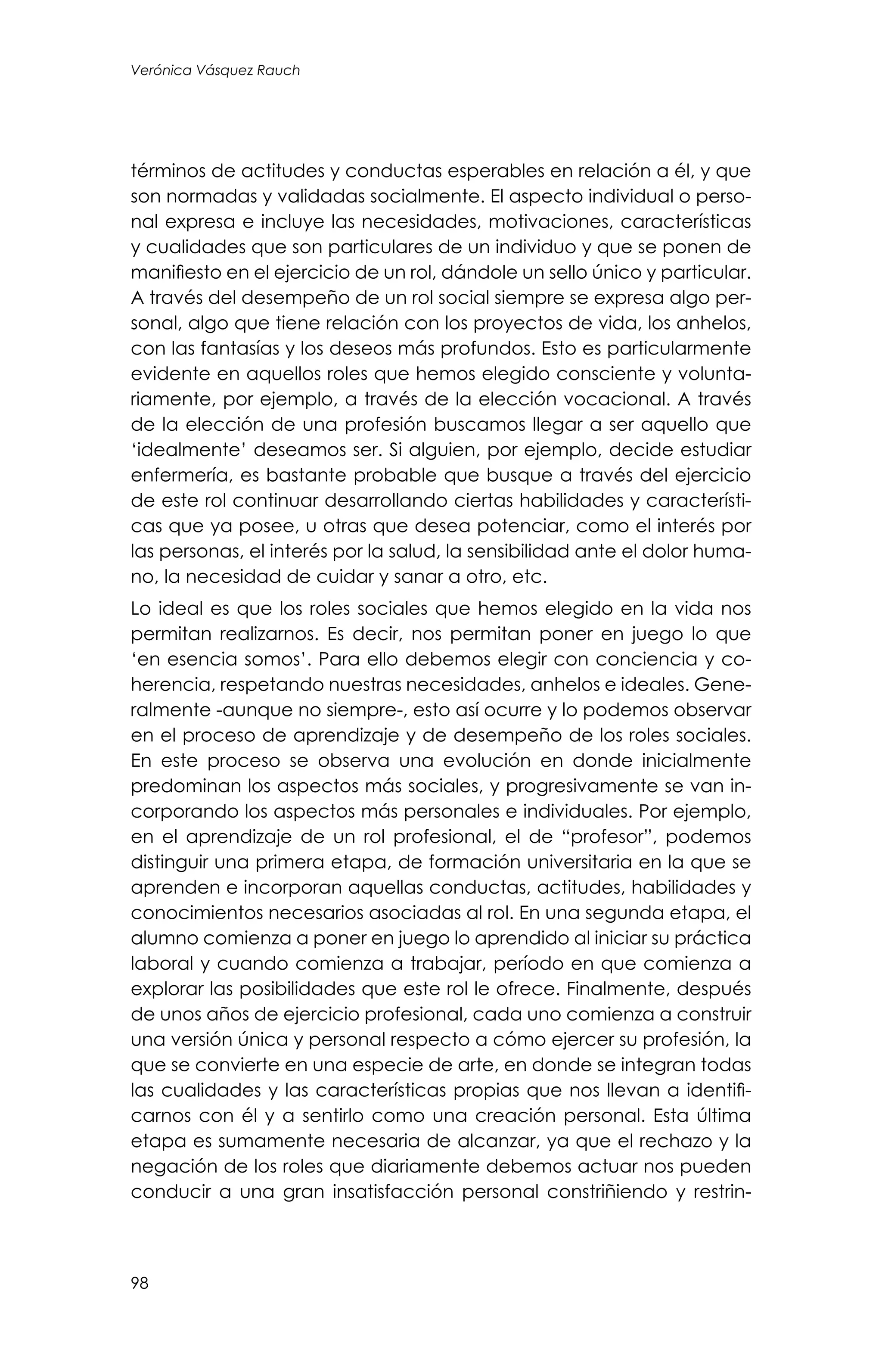 98
Verónica Vásquez Rauch
términos de actitudes y conductas esperables en relación a él, y que
son normadas y validadas socialmente. El aspecto individual o perso-
nal expresa e incluye las necesidades, motivaciones, características
y cualidades que son particulares de un individuo y que se ponen de
manifiesto en el ejercicio de un rol, dándole un sello único y particular.
A través del desempeño de un rol social siempre se expresa algo per-
sonal, algo que tiene relación con los proyectos de vida, los anhelos,
con las fantasías y los deseos más profundos. Esto es particularmente
evidente en aquellos roles que hemos elegido consciente y volunta-
riamente, por ejemplo, a través de la elección vocacional. A través
de la elección de una profesión buscamos llegar a ser aquello que
‘idealmente’ deseamos ser. Si alguien, por ejemplo, decide estudiar
enfermería, es bastante probable que busque a través del ejercicio
de este rol continuar desarrollando ciertas habilidades y característi-
cas que ya posee, u otras que desea potenciar, como el interés por
las personas, el interés por la salud, la sensibilidad ante el dolor huma-
no, la necesidad de cuidar y sanar a otro, etc.
Lo ideal es que los roles sociales que hemos elegido en la vida nos
permitan realizarnos. Es decir, nos permitan poner en juego lo que
‘en esencia somos’. Para ello debemos elegir con conciencia y co-
herencia, respetando nuestras necesidades, anhelos e ideales. Gene-
ralmente -aunque no siempre-, esto así ocurre y lo podemos observar
en el proceso de aprendizaje y de desempeño de los roles sociales.
En este proceso se observa una evolución en donde inicialmente
predominan los aspectos más sociales, y progresivamente se van in-
corporando los aspectos más personales e individuales. Por ejemplo,
en el aprendizaje de un rol profesional, el de “profesor”, podemos
distinguir una primera etapa, de formación universitaria en la que se
aprenden e incorporan aquellas conductas, actitudes, habilidades y
conocimientos necesarios asociadas al rol. En una segunda etapa, el
alumno comienza a poner en juego lo aprendido al iniciar su práctica
laboral y cuando comienza a trabajar, período en que comienza a
explorar las posibilidades que este rol le ofrece. Finalmente, después
de unos años de ejercicio profesional, cada uno comienza a construir
una versión única y personal respecto a cómo ejercer su profesión, la
que se convierte en una especie de arte, en donde se integran todas
las cualidades y las características propias que nos llevan a identifi-
carnos con él y a sentirlo como una creación personal. Esta última
etapa es sumamente necesaria de alcanzar, ya que el rechazo y la
negación de los roles que diariamente debemos actuar nos pueden
conducir a una gran insatisfacción personal constriñiendo y restrin-
 