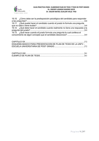 GUIA PRACTICA PARA ELABORAR PLAN DE TESIS Y TESIS DE POST GRADO
Dr. FREDDY LIZARDO KASENG SOLÍS
Dr. OSCAR RAFAEL GUILLEN VALLE PhD
P á g i n a 9 | 297
19.10 ¿Cómo debe ser la predisposición psicológica del candidato para responder
a las preguntas? .................................................................................................................. 268
19.11 ¿Qué puede hacer el candidato cuando el jurado Ie formula una pregunta
que no sabe o tiene dudas? .............................................................................................. 268
19.12 ¿Qué debe hacer el candidato cuando realmente no tiene una respuesta a la
pregunta del jurado? ........................................................................................................... 269
19.13 ¿Qué hacer cuando el jurado formula una pregunta la cual conlleva el
conocimiento de algún concepto que el candidato desconoce? ................................. 269
CAPITULO XX ..................................................................................................................... 272
ESQUEMA BASICO PARA PRESENTACION DE PLAN DE TESIS DE LA UNFV -
ESCUELA UNIVERSITARIA DE POST GRADO........................................................... 272
CAPITULO XXI .................................................................................................................... 281
EJEMPLO DE PLAN DE TESIS........................................................................................ 281
 