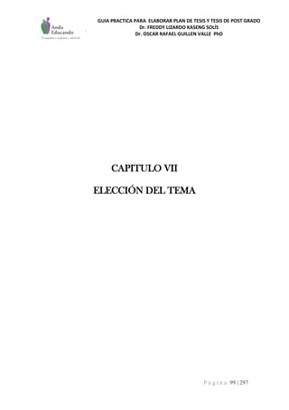 GUIA PRACTICA PARA ELABORAR PLAN DE TESIS Y TESIS DE POST GRADO
Dr. FREDDY LIZARDO KASENG SOLÍS
Dr. OSCAR RAFAEL GUILLEN VALLE PhD
P á g i n a 99 | 297
CAPITULO VII
ELECCIÓN DEL TEMA
 