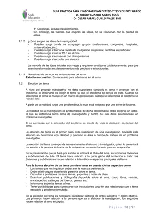 GUIA PRACTICA PARA ELABORAR PLAN DE TESIS Y TESIS DE POST GRADO
Dr. FREDDY LIZARDO KASENG SOLÍS
Dr. OSCAR RAFAEL GUILLEN VALLE PhD
P á g i n a 101 | 297
 Creencias, incluso presentimientos.
Sin embargo, las fuentes que originan las ideas, no se relacionan con la calidad de
estas.
7.1.2 ¿cómo surgen las ideas de investigación?
- Pueden surgir donde se congregan grupos (restaurantes, congresos, hospitales,
universidades, etc.).
- Pueden surgir al leer una revista de divulgación en general, científica en particular.
- Pueden surgir al ver la TV o en el Cine.
- Pueden surgir al conversar con otras personas.
- Pueden surgir al recordar una vivencia.
La mayoría de las ideas iniciales son vagas y requieren analizarse cuidadosamente, para que
sean transformadas en planteamientos más precisos y estructuradas.
7.1.3 Necesidad de conocer los antecedentes del tema
Estudio en cuestión: Es necesario para adentrarse en el tema
7.2 Elección del tema
A nivel del proceso investigativo no debe suponerse conocido el tema y arrancar con el
problema; lo importante es elegir el tema ya que el problema se deriva de éste. Cuando se
selecciona el tema se mueve en un marco de generalidad, cuando se selecciona el problema se
reduce éste.
A partir de la realidad surge una problemática, la cual está integrada por una serie de factores.
La realidad de la investigación es problemática; de dicha problemática, debe elegirse un factor,
el que se determina como tema de investigación y dentro del cual debe seleccionarse un
problema investigable.
Si se comienza por la selección del problema se pierde de vista la ubicación contextual del
tema.
La elección del tema es el primer paso en la realización de una investigación. Consiste esta
elección en determinar con claridad y precisión el área o campo de trabajo de un problema
investigable.
La elección del tema corresponde necesariamente al alumno o investigador, quien lo presentará
por escrito a la persona indicada por la universidad o centro docente, para su aceptación.
En la presentación que se hará por escrito se indicará el título del tema, así como las divisiones
y subdivisiones de éste. El tema hace relación a la parte global del contenido a tratar, las
divisiones y subdivisiones hacen relación a la temática o aspectos principales del tema.
Para la buena elección de un tema conviene tener en cuenta ciertos aspectos como:
- Los temas que nos inquietan deben ser de nuestra preferencia.
- Debe existir alguna experiencia personal sobre el tema.
- Consultar a profesores de esos temas, y apuntes o notas de clase.
- Examinar publicaciones y bibliografía disponible sobre el tema, como libros, revistas,
enciclopedias, catálogos de libreros, prensa, etc.
- Informarse sobre los temas afines.
- Tener posibilidades para conectarse con instituciones cuyo fin sea relacionado con el tema
escogido y problema formulado.
En la elección del tema es necesario considerar factores de orden subjetivo y orden objetivo.
Los primeros hacen relación a la persona que va a elaborar la investigación, los segundos
hacen relación al tema escogido.
 