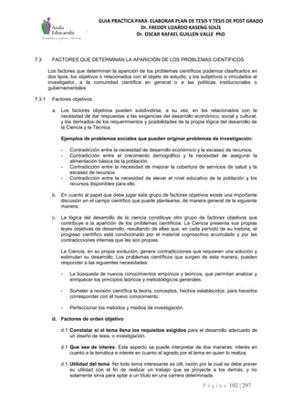 GUIA PRACTICA PARA ELABORAR PLAN DE TESIS Y TESIS DE POST GRADO
Dr. FREDDY LIZARDO KASENG SOLÍS
Dr. OSCAR RAFAEL GUILLEN VALLE PhD
P á g i n a 102 | 297
7.3 FACTORES QUE DETERMINAN LA APARICIÓN DE LOS PROBLEMAS CIENTÍFICOS
Los factores que determinan la aparición de los problemas científicos podemos clasificarlos en
dos tipos, los objetivos o relacionados con el objeto de estudio, y los subjetivos o vinculados al
investigador, a la comunidad científica en general o a las políticas institucionales o
gubernamentales.
7.3.1 Factores objetivos
a. Los factores objetivos pueden subdividirse, a su vez, en los relacionados con la
necesidad de dar respuestas a las exigencias del desarrollo económico, social y cultural,
y los derivados de los requerimientos y posibilidades de la propia lógica del desarrollo de
la Ciencia y la Técnica.
Ejemplos de problemas sociales que pueden originar problemas de investigación:
- Contradicción entre la necesidad de desarrollo económico y la escasez de recursos.
- Contradicción entre el crecimiento demográfico y la necesidad de asegurar la
alimentación básica de la población.
- Contradicción entre la necesidad de mejorar la cobertura de servicios de salud y la
escasez de recursos.
- Contradicción entre la necesidad de elevar el nivel educativo de la población y los
recursos disponibles para ello.
b. En cuanto al papel que debe jugar este grupo de factores objetivos existe una importante
discusión en el campo científico que puede plantearse, de manera general de la siguiente
manera:
c. La lógica del desarrollo de la ciencia constituye otro grupo de factores objetivos que
contribuye a la aparición de los problemas científicos. La Ciencia presenta sus propias
leyes objetivas de desarrollo, resultando de ellas que, en cada período de su historia, el
progreso científico está condicionado por el material cognoscitivo acumulado y por las
contradicciones internas que les son propias.
La Ciencia, en su propia evolución, genera contradicciones que requieren una solución y
estimulan su desarrollo. Los problemas científicos que surgen de esta manera, pueden
responder a las siguientes necesidades:
- La búsqueda de nuevos conocimientos empíricos y teóricos, que permitan analizar y
enriquecer los principios teóricos y metodológicos generales.
- Someter a revisión científica la teoría, conceptos, hechos establecidos, para hacerlos
corresponder con el nuevo conocimiento.
- Perfeccionar los métodos y medios de investigación.
d. Factores de orden objetivo
d.1 Constatar si el tema llena los requisitos exigidos para el desarrollo adecuado de
un diseño de tesis, o investigación.
d.1 Que sea de interés. Este aspecto se puede interpretar de dos maneras: interés en
cuanto a la temática e interés en cuanto al agrado por el tema en quien lo realiza.
d.1 Utilidad del tema. No todo tema interesante es útil, razón por la cual se debe prever
su utilidad con el fin de realizar un trabajo que se proyecte a los demás, y no
solamente sirva para optar a un título en una carrera determinada.
 