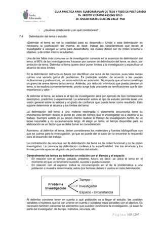 GUIA PRACTICA PARA ELABORAR PLAN DE TESIS Y TESIS DE POST GRADO
Dr. FREDDY LIZARDO KASENG SOLÍS
Dr. OSCAR RAFAEL GUILLEN VALLE PhD
P á g i n a 105 | 297
- ¿Quiénes colaborarán y en qué condiciones?
7.4 Delimitación del tema o estudio
«Delimitar el tema es ver la viabilidad para su desarrollo.» Unida a esta delimitación es
necesaria la justificación del mismo; es decir, indicar las características que llevan al
investigador a escoger el tema para desarrollarlo, las cuales deben ser de orden externo u
objetivo, y de orden interno o subjetivo.
Una de las fallas más comunes en la investigación consiste en la ausencia de delimitación del
tema; el 80% de las investigaciones fracasan por carecer de delimitación del tema, es decir, por
ambición de tema. Delimitar el tema quiere decir poner límites a la investigación y especificar el
alcance de esos límites.
En la delimitación del tema no basta con identificar una rama de las ciencias, pues tales ramas
cubren una variada gama de problemas. Es preferible señalar, de acuerdo a las propias
inclinaciones y preferencias, un tema reducido en extensión. No importa que el tema constituya
un grano de arena dentro de la ciencia. Además, por reducido y limitado que pueda parecer un
tema, si se explora convenientemente, pronto surge toda una serie de ramificaciones que le dan
importancia y valor. 1
Al delimitar el tema, se aclara si el tipo de investigación será por ejemplo de tipo correlacional,
descriptivo, predictivo o experimental. La aclaración sobre el tipo de estudio permite tener una
visión general sobre la validez y el grado de confianza que puede tener como resultado. Esto
supone determinar el alcance y los límites del tema.
La delimitación del tema a una materia restringida y claramente circunscrita tiene su
importancia también desde el punto de vista del tiempo que el investigador va a dedicar a su
trabajo. Siempre estará en su propio interés realizar el trabajo de investigación dentro de un
lapso razonable y no excesivamente largo. Al elegir un tema, el tiempo disponible para su
elaboración es un factor que se debe tomar en consideración.
Asimismo, al delimitar el tema, deben considerarse los materiales y fuentes bibliográficas con
que se cuenta para la investigación, ya que se puede dar el caso de no encontrar lo requerido
para el desarrollo del trabajo.
La contrastación de recursos con la delimitación del tema es de orden funcional y no de orden
investigativo. La carencia de delimitación conlleva a la superficialidad. Ver los alcances y los
límites permite apreciar el grado de profundidad del estudio.
Generalmente los temas se delimitan en relación con el tiempo y el espacio:
- En relación con el tiempo: pasado, presente, futuro; es decir, se ubica el tema en el
momento en que un fenómeno sucedió, suceda o pueda suceder.
- En relación con el espacio: indica la circunscripción en sí de la problemática a una
población o muestra determinada; estos dos factores deben ir unidos en toda delimitación.
Al delimitar conviene tener en cuenta a qué población va a llegar el estudio, las posibles
variables o hipótesis que se van a tener en cuenta y constatar esas variables con el objetivo. Es
necesario también presentar los elementos que pueden condicionar la investigación, ya sean de
parte del investigador, de tiempo, métodos, recursos, etc.
Problema
Investigación
Tiempo
Espacio - circunstancia
Investigador
 