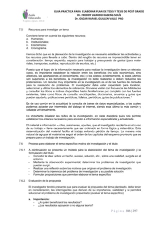 GUIA PRACTICA PARA ELABORAR PLAN DE TESIS Y TESIS DE POST GRADO
Dr. FREDDY LIZARDO KASENG SOLÍS
Dr. OSCAR RAFAEL GUILLEN VALLE PhD
P á g i n a 106 | 297
7.5 Recursos para investigar un tema
Conviene tener en cuenta los siguientes recursos:
a. Humanos;
b. Institucionales;
c. Económicos;
d. Cronograma.
Hemos dicho que en la planeación de la investigación es necesario establecer las actividades y
los recursos para llevarla a cabo. Dentro del renglón de recursos es imprescindible tener en
consideración: tiempo requerido, espacio para trabajar y presupuesto de gastos (para mate-
riales, transportes, sueldos, reproducción de escritos, etc.)
Puesto que el logro de la información necesaria para realizar la investigación tiene un elevado
costo, es importante establecer la relación entre los beneficios (no sólo económicos, sino
afectivos, las aportaciones al conocimiento, etc.) y los costos; evidentemente, si estos últimos
son superiores a los beneficios, la investigación no debe realizarse o deben reducirse las
pretensiones. Un recurso muy importante en la investigación es el de las fuentes de consulta
para la resolución de problemas. El investigador debe estar capacitado para localizar,
seleccionar y utilizar los elementos de referencia. Conviene visitar con frecuencia las bibliotecas
y consultar los libros e índices disponibles hasta familiarizarse por completo con las fuentes
existentes, tales como libros de consulta: enciclopedias, diccionarios, anuarios y guías que
puedan ayudarlo; publicaciones periódicas; folletos, periódicos, guías de publicaciones. 1
Es de uso común en la actualidad la consulta de bases de datos especializadas, a las cuales
podemos acceder por intermedio del dialogo el internet, siendo esta última la más común y
utilizada universalmente.
Es importante localizar las redes de la investigación, en cada disciplina pues nos permite
establecer los enlaces necesarios para acceder a información especializada y actualizada.
El material e información – citas, resúmenes, apuntes, que el investigador recolecta en el curso
de su trabajo – tiene necesariamente que ser ordenado en forma lógica y sistemática. Esta
sistematización del material facilita el trabajo evitando pérdida de tiempo. La manera más
natural de agrupar el material es seguir el orden de los capítulos del esquema provisorio que se
prepara para un trabajo de investigación.
7.6 Proceso para elaborar el tema específico motivo de investigación y el titulo
7.6.1 A continuación se presenta un modelo para la elaboración del tema de investigación y la
formulación del título
- Concebir la idea: sobre un hecho, suceso, solución, etc., sobre una realidad, surgida en el
entorno.
- Mediante la observación experimental, determinar los problemas de investigación que
puedan surgir.
- Realizar una reflexión sobre los motivos que originan el problema de investigación.
- Determinar la injerencia del problema de investigación y su posible solución
- Formular proposiciones que permitan elaborar el tema específico
7.6.2 Evaluación de la propuesta
El investigador tendrá presente que para evaluar la propuesta del tema planteado, debe tener
en consideración, las interrogantes que derivan de su importancia, viabilidad y si permitirá
solucionar el problema de investigación presentado (evaluar el tema específico)
a. Importancia:
- ¿A quién beneficiará los resultados?
- ¿Los resultados apoyarán o no alguna teoría?
 