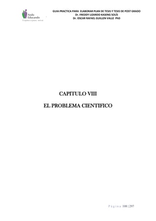 GUIA PRACTICA PARA ELABORAR PLAN DE TESIS Y TESIS DE POST GRADO
Dr. FREDDY LIZARDO KASENG SOLÍS
Dr. OSCAR RAFAEL GUILLEN VALLE PhD
P á g i n a 108 | 297
CAPITULO VIII
EL PROBLEMA CIENTIFICO
 