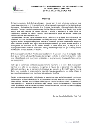 GUIA PRACTICA PARA ELABORAR PLAN DE TESIS Y TESIS DE POST GRADO
Dr. FREDDY LIZARDO KASENG SOLÍS
Dr. OSCAR RAFAEL GUILLEN VALLE PhD
P á g i n a 10 | 297
PROLOGO
En la primera edición de la Guía práctica para elaborar plan de tesis y tesis de post grado para
maestrías y doctorados en 2014, se incidía en la relevancia que la investigación en las distintas áreas
de maestría y doctorado en las Ciencias de la Empresa, Humanidades y Ciencias Sociales, Derecho
y Ciencias Políticas, Ingeniería, Arquitectura y Ciencias Básicas, Ciencias de la Salud y otras, en tal
sentido este texto alcanza los niveles máximos, y precise y establezca la mejor forma del
conocimiento, requiere del método científico como referente de todas las normas y reglas que
permitan alcanzar el conocimiento válido.
La investigación científica debe entenderse en un contexto social y global, en donde una de las
principales funciones del investigador sea la de conseguir la mayor eficiencia científica y técnica para
lograr de la forma más propicia responder a todas las cuestiones que se le presentan en el ejercicio
de su actividad. No existe duda alguna de que el amplio desarrollo que en las distintas áreas de la
investigación ha alcanzado en las últimas décadas se debe, sobre todo, al empuje que la
investigación científica ha tenido en todas las áreas y al correcto proceder con que se han puesto de
manifiesto los avances de cada una de ellas.
En la investigación actual Guía Práctica para la elaboración de una tesis a nivel de postgrado, nadie
duda que la intuición y la autoridad carecen de valor para sustentar el conocimiento científico y sólo
es el método basado en la observación controlada y en la comprobación el que puede hacer avanzar
ese conocimiento.
Motivo por el cual en esta publicación es especialmente importante en el campo de la investigación
científica y no sólo por su estructura, sino porque la riqueza de su contenido y la espléndida
bibliografía consiguen que el planteamiento intelectual que su autor, el Dr. Freddy Lizardo Kaseng
Solís,, buen conocedor de esta materia, ha plasmado haga que su aplicación sea fácil y útil para el
que necesite acercarse con rigor científico a la investigación científica.
Dirigido fundamentalmente a los profesionales de las distintas áreas a nivel de maestría y doctorado
interesados en el apasionante campo de la investigación científica, esta guía nos conduce a lo largo
de sus veintiún capítulos al conocimiento de los métodos científicos que contribuyen a la planificación
de la investigación y a valorar de forma crítica los trabajos científicos que la literatura científica nos
ofrece actualmente. Nos facilita la comprensión del método científico y nos hace que su complejo y
difícil desarrollo esté al alcance del no iniciado.
Dr. Ing. Oscar Rafael Guillen Valle PhD.
 