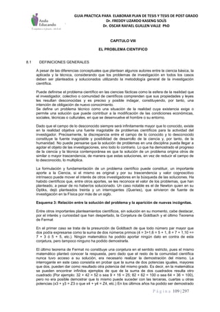 GUIA PRACTICA PARA ELABORAR PLAN DE TESIS Y TESIS DE POST GRADO
Dr. FREDDY LIZARDO KASENG SOLÍS
Dr. OSCAR RAFAEL GUILLEN VALLE PhD
P á g i n a 109 | 297
CAPITULO VIII
EL PROBLEMA CIENTIFICO
8.1 DEFINICIONES GENERALES
A pesar de las diferencias conceptuales que plantean algunos autores entre la ciencia básica, la
aplicada y la técnica, considerando que los problemas de investigación en todos los casos
deben ser planteados y solucionados utilizando la metodología general de la investigación
científica.
Puede definirse el problema científico en las ciencias fácticas como la esfera de la realidad que
el investigador, colectivo o comunidad de científicos comprenden que sus propiedades y leyes
les resultan desconocidas y es preciso y posible indagar, constituyendo, por tanto, una
intención de obligación de nuevo conocimiento.
Se define un problema técnico como una situación de la realidad cuya existencia exige o
permite una solución que puede contribuir a la modificación de las condiciones económicas,
sociales, técnicas o culturales, en que se desenvuelve el hombre o su entorno.
Dado que el campo de lo desconocido siempre será infinitamente mayor que lo conocido, existe
en la realidad objetiva una fuente inagotable de problemas científicos para la actividad del
investigador. Precisamente, la discrepancia entre el campo de lo conocido y lo desconocido
constituye la fuente inagotable y posibilidad de desarrollo de la ciencia y, por tanto, de la
humanidad. No puede pensarse que la solución de problemas en una disciplina pueda llegar a
agotar el objeto de las investigaciones, sino todo lo contrario. Lo que ha demostrado el progreso
de la ciencia y la técnica contemporánea es que la solución de un problema origina otros de
similar o mayor trascendencia, de manera que estas soluciones, en vez de reducir el campo de
lo desconocido, lo multiplica.
La formulación y fundamentación de un problema científico puede constituir, un importante
aporte a la Ciencia, si el mismo es original y por su trascendencia y valor cognoscitivo
intrínseco puede mover el interés de otros investigadores en la búsqueda de las soluciones. Ha
habido científicos que, entre otros aportes, se les reconoce el valor de los problemas, que han
planteado, a pesar de no haber/os solucionado. Un caso notable es el de Newton quien en su
Optiks, dejó planteados treinta y un interrogantes (Queries), que sirivieron de fuente de
investigación en la Física por más de un siglo.
Esquema 3: Relación entre la solución del problema y la aparición de nuevas incógnitas.
Entre otros importantes planteamientos científicos, sin solución en su momento, cabe destacar,
por el interés y curiosidad que han despertado, la Conjetura de Goldbach y el último Teorema
de Fermat
En el primer caso se trata de la presunción de Goldbach de que todo número par mayor que
dos podía expresarse como la suma de dos números primos (4 = 3+1,6 = 5 + 1, 8 = 7 + 1,10 ==
7 + 3 ó 5 + 5, etc.). Ningún matemático ha podido aportar ningún dato en contra de esta
conjetura, pero tampoco ninguno ha podido demostrarla.
El último teorema de Fermat no constituye una conjetura en el sentido estricto, pues el mismo
matemático planteó conocer la respuesta, pero dado que el resto de la comunidad científica
nunca tuvo acceso a su solución, era necesario realizar la demostración del mismo. La
interrogante en este caso consistía en probar que la suma de dos potencias iguales, mayores
que dos, pueden dar como resultado otra potencia del mismo grado. Es decir, en la matemática
se pueden encontrar infinitos ejemplos de que de la suma de dos cuadrados resulta otro
cuadrado (Por ejemplo: 32 + 42 = 52 o sea 9 + 16 = 25; 82 + 62 = 100 o sea 64 + 36 = 100),
pero no era posible demostrar que lo mismo puede suceder con las terceras, cuartas u otras
potencias (x3 + y3 = Z3 o que x4 + y4 = Z4, etc.) En los últimos años ha podido ser demostrado
 
