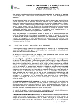 GUIA PRACTICA PARA ELABORAR PLAN DE TESIS Y TESIS DE POST GRADO
Dr. FREDDY LIZARDO KASENG SOLÍS
Dr. OSCAR RAFAEL GUILLEN VALLE PhD
P á g i n a 110 | 297
este teorema, pero utilizando procedimientos matemáticos actuales, no existentes en la época
de Fermat, por lo que aún subsiste la interrogante acerca de la vías que él utilizó para llegar a
la solución.
Aunque esto tiene validez para la investigación dentro de determinados rangos, resulta evidente
que un profesional que se encuentre realizando una tesis para la obtención de un grado
académico, no puede contentarse con el planteamiento del problema, pues al jurado le interesa,
sobre todo, conocer sus habilidades y dominio de los métodos de investigación y para ello se
requiere avanzar hasta el final en la ejecución del plan de investigación. Lo mismo Sucede para
los investigadores que realizan estudios aplicados o técnicos, por encargo de empresas u otras
instituciones, las cuales están interesadas en los resultados y no exclusivamente en el
planteamiento le los problemas, por muy relevantes que estos sean.
Hecha esta aclaración, lo que deseamos resaltar es el valor de un buen planteamiento del
problema. Ello significa que el investigador ha sido capaz de detectar un vacío de conocimiento,
allí donde a otros no les surge ninguna preocupación. Los organismos o instituciones que
financian la investigación se valen principalmente del planteamiento del problema y su
fundamentación para determinar si deben apoyarla o no, e incluso para tener una percepción
inicial de la valía del científico.
8.2 TIPOS DE PROBLEMAS E INVESTIGACIONES CIENTÍFICAS
Existen diversas clasificaciones de los problemas científicos, derivados de los múltiples criterios
que se utilizan para tal fin. Los tipos de problemas dan lugar a los tipos de investigación, de ahí
la importancia de una correcta clasificación.
De acuerdo al grado de madurez del problema y las hipótesis se puede distinguir entre
investigaciones exploratorias y solución de problemas.
En la investigación exploratoria, el problema, las hipótesis y los métodos de investigación se
encuentran en fase embrionaria y deben ser puestos a prueba, antes de comenzar a trabajar
con toda la muestra, evidentemente no con el objetivo de su comprobación definitiva, sino para
determinar en que medida nos encontramos en el camino correcto, constituyendo, de esta
manera, una investigación preliminar y en escala reducida de la investigación principal o de
solución del problema. Si, por ejemplo, al realizar una investigación, la muestra es muy amplia y
la aplicación de los instrumentos resulta costosa en tiempo y recursos, es muy arriesgado
proceder directamente a realizar la investigación en toda su magnitud, sin antes comprobar, a
escala reducida, la efectividad de los instrumentos y si de los resultados que se obtienen,
puede deducirse que las hipótesis con las que se está trabajando son, aparentemente, las
correctas. No todas las investigaciones requieren necesariamente una investigación
exploratoria. El investigador, con su experiencia, debe determinar si las características,
magnitud y complejidad de su estudio, hacen aconsejable su realización o si se puede
prescindir de ella.
La investigación de solución de problemas es también conocida como de comprobación de
hipótesis, pero dado que, como hemos analizado, no todas las investigaciones requieren el
planteamiento de hipótesis, esa denominación no siempre resulta adecuada. Esta constituye la
investigación principal de cualquier estudio y, por tanto, el objeto del presente texto, por lo que
no resulta necesario profundizar aquí acerca de sus características.
De acuerdo al nivel y tipo de conocimiento que se pretende lograr con la solución del problema,
las investigaciones pueden clasificarse en descriptivas y explicativas.
Las investigaciones descriptivas tienen como fin, realizar un análisis del estado del objeto de
estudio, determinar sus características y propiedades. Como su nombre lo indica, describen la
porción de la realidad que se Investiga, pero no entra a profundizar en las causas de las
relaciones internas o externas que lo condicionan. Un caso específico de las investigaciones
 