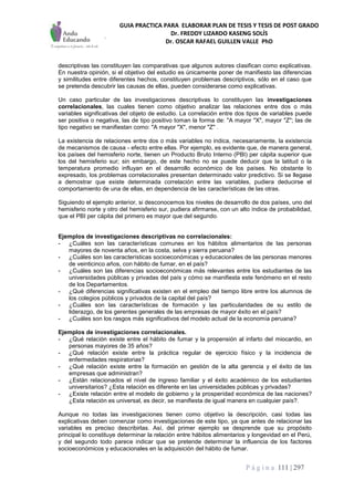 GUIA PRACTICA PARA ELABORAR PLAN DE TESIS Y TESIS DE POST GRADO
Dr. FREDDY LIZARDO KASENG SOLÍS
Dr. OSCAR RAFAEL GUILLEN VALLE PhD
P á g i n a 111 | 297
descriptivas las constituyen las comparativas que algunos autores clasifican como explicativas.
En nuestra opinión, si el objetivo del estudio es únicamente poner de manifiesto las diferencias
y similitudes entre diferentes hechos, constituyen problemas descriptivos, sólo en el caso que
se pretenda descubrir las causas de ellas, pueden considerarse como explicativas.
Un caso particular de las investigaciones descriptivas lo constituyen las investigaciones
correlacionales, las cuales tienen como objetivo analizar las relaciones entre dos o más
variables significativas del objeto de estudio. La correlación entre dos tipos de variables puede
ser positiva o negativa, las de tipo positivo toman la forma de: "A mayor "X", mayor "Z"; las de
tipo negativo se manifiestan como: "A mayor "X", menor "Z" .
La existencia de relaciones entre dos o más variables no indica, necesariamente, la existencia
de mecanismos de causa - efecto entre ellas. Por ejemplo, es evidente que, de manera general,
los países del hemisferio norte, tienen un Producto Bruto Interno (PBI) per cápita superior que
los del hemisferio sur; sin embargo, de este hecho no se puede deducir que la latitud o la
temperatura promedio influyan en el desarrollo económico de los países. No obstante lo
expresado, los problemas correlacionales presentan determinado valor predictivo. Si se llegase
a demostrar que existe determinada correlación entre las variables, pudiera deducirse el
comportamiento de una de ellas, en dependencia de las características de las otras.
Siguiendo el ejemplo anterior, si desconocemos los niveles de desarrollo de dos países, uno del
hemisferio norte y otro del hemisferio sur, pudiera afirmarse, con un alto índice de probabilidad,
que el PBI per cápita del primero es mayor que del segundo.
Ejemplos de investigaciones descriptivas no correlacionales:
- ¿Cuáles son las características comunes en los hábitos alimentarios de las personas
mayores de noventa años, en la costa, selva y sierra peruana?
- ¿Cuáles son las características socioeconómicas y educacionales de las personas menores
de veinticinco años, con hábito de fumar, en el país?
- ¿Cuáles son las diferencias socioeconómicas más relevantes entre los estudiantes de las
universidades públicas y privadas del país y cómo se manifiesta este fenómeno en el resto
de los Departamentos.
- ¿Qué diferencias significativas existen en el empleo del tiempo libre entre los alumnos de
los colegios públicos y privados de la capital del país?
- ¿Cuáles son las características de formación y las particularidades de su estilo de
liderazgo, de los gerentes generales de las empresas de mayor éxito en el país?
- ¿Cuáles son los rasgos más significativos del modelo actual de la economía peruana?
Ejemplos de investigaciones correlacionales.
- ¿Qué relación existe entre el hábito de fumar y la propensión al infarto del miocardio, en
personas mayores de 35 años?
- ¿Qué relación existe entre la práctica regular de ejercicio físico y la incidencia de
enfermedades respiratorias?
- ¿Qué relación existe entre la formación en gestión de la alta gerencia y el éxito de las
empresas que administran?
- ¿Están relacionados el nivel de ingreso familiar y el éxito académico de los estudiantes
universitarios? ¿Esta relación es diferente en las universidades públicas y privadas?
- ¿Existe relación entre el modelo de gobierno y la prosperidad económica de las naciones?
¿Esta relación es universal, es decir, se manifiesta de igual manera en cualquier país?.
Aunque no todas las investigaciones tienen como objetivo la descripción, casi todas las
explicativas deben comenzar como investigaciones de este tipo, ya que antes de relacionar las
variables es preciso describirlas. Así, del primer ejemplo se desprende que su propósito
principal lo constituye determinar la relación entre hábitos alimentarios y longevidad en el Perú,
y del segundo todo parece indicar que se pretende determinar la influencia de los factores
socioeconómicos y educacionales en la adquisición del hábito de fumar.
 