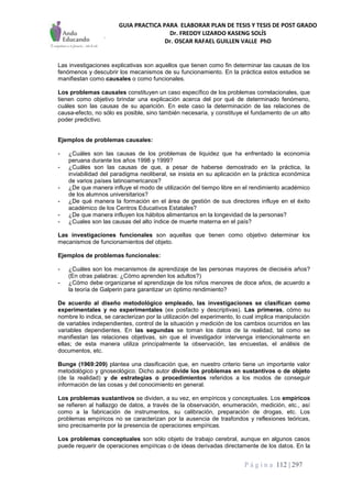 GUIA PRACTICA PARA ELABORAR PLAN DE TESIS Y TESIS DE POST GRADO
Dr. FREDDY LIZARDO KASENG SOLÍS
Dr. OSCAR RAFAEL GUILLEN VALLE PhD
P á g i n a 112 | 297
Las investigaciones explicativas son aquellos que tienen como fin determinar las causas de los
fenómenos y descubrir los mecanismos de su funcionamiento. En la práctica estos estudios se
manifiestan como causales o como funcionales.
Los problemas causales constituyen un caso específico de los problemas correlacionales, que
tienen como objetivo brindar una explicación acerca del por qué de determinado fenómeno,
cuáles son las causas de su aparición. En este caso la determinación de las relaciones de
causa-efecto, no sólo es posible, sino también necesaria, y constituye el fundamento de un alto
poder predictivo.
Ejemplos de problemas causales:
- ¿Cuáles son las causas de los problemas de liquidez que ha enfrentado la economía
peruana durante los años 1998 y 1999?
- ¿Cuáles son las causas de que, a pesar de haberse demostrado en la práctica, la
inviabilidad del paradigma neoliberal, se insista en su aplicación en la práctica económica
de varios países latinoamericanos?
- ¿De que manera influye el modo de utilización del tiempo libre en el rendimiento académico
de los alumnos universitarios?
- ¿De qué manera la formación en el área de gestión de sus directores influye en el éxito
académico de los Centros Educativos Estatales?
- ¿De que manera influyen los hábitos alimentarios en la longevidad de la personas?
- ¿Cuales son las causas del alto índice de muerte materna en el país?
Las investigaciones funcionales son aquellas que tienen como objetivo determinar los
mecanismos de funcionamientos del objeto.
Ejemplos de problemas funcionales:
- ¿Cuáles son los mecanismos de aprendizaje de las personas mayores de dieciséis años?
(En otras palabras: ¿Cómo aprenden los adultos?)
- ¿Cómo debe organizarse el aprendizaje de los niños menores de doce años, de acuerdo a
la teoría de Galperin para garantizar un óptimo rendimiento?
De acuerdo al diseño metodológico empleado, las investigaciones se clasifican como
experimentales y no experimentales (ex posfacto y descriptivas). Las primeras, cómo su
nombre lo indica, se caracterizan por la utilización del experimento, lo cual implica manipulación
de variables independientes, control de la situación y medición de los cambios ocurridos en las
variables dependientes. En las segundas se toman los datos de la realidad, tal como se
manifiestan las relaciones objetivas, sin que el investigador intervenga intencionalmente en
ellas; de esta manera utiliza principalmente la observación, las encuestas, el análisis de
documentos, etc.
Bunge (1969:209) plantea una clasificación que, en nuestro criterio tiene un importante valor
metodológico y gnoseológico. Dicho autor divide los problemas en sustantivos o de objeto
(de la realidad) y de estrategias o procedimientos referidos a los modos de conseguir
información de las cosas y del conocimiento en general.
Los problemas sustantivos se dividen, a su vez, en empíricos y conceptuales. Los empíricos
se refieren al hallazgo de datos, a través de la observación, enumeración, medición, etc., así
como a la fabricación de instrumentos, su calibración, preparación de drogas, etc. Los
problemas empíricos no se caracterizan por la ausencia de trasfondos y reflexiones teóricas,
sino precisamente por la presencia de operaciones empíricas.
Los problemas conceptuales son sólo objeto de trabajo cerebral, aunque en algunos casos
puede requerir de operaciones empíricas o de ideas derivadas directamente de los datos. En la
 