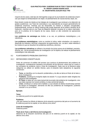 GUIA PRACTICA PARA ELABORAR PLAN DE TESIS Y TESIS DE POST GRADO
Dr. FREDDY LIZARDO KASENG SOLÍS
Dr. OSCAR RAFAEL GUILLEN VALLE PhD
P á g i n a 113 | 297
mayoría de los casos, este tipo de interrogantes surge por la acumulación de evidencias empíri-
cas que exigen la reinterpretación de viejas o el planteamiento de nuevas teorías, leyes, etc.
Esta división reviste de interés en los trabajos de investigación que conducen a la obtención de
grados académicos. Las Tesis de Licenciatura o sus equivalentes se ocupan generalmente de
problemas empíricos, mientras que las Doctorales se inclinan a estudios conceptuales,
preferentemente, aunque en última instancia ello puede depender de la política científica de la
institución, mientras que en una Tesis de Maestría debieran moverse en un plano intermedio,
pero en la práctica, en la mayoría de los casos, tienen un alto contenido de operaciones
empíricas.
Los problemas de estrategia se dividen, a su vez, en problemas metodológicos y en
valorativos.
Los problemas metodológicos, como su nombre lo indica, están orientados a la creación y
desarrollo de métodos y técnicas, preparación de experimentos, etc., es decir, están referidos a
los modos en que se resuelven los problemas científicos y técnicos.
Los problemas valorativos se refieren a la emisión de juicios acerca de la fiabilidad, precisión,
eficacia, etc., de los procedimientos de investigación con el objetivo de realizar el planteamiento
metodológico más adecuado.
8.3 PLANTEAMIENTO PROBLEMA CIENTIFICO
8.3.1 DEFINICIONES CONCEPTUALES
Antes de comenzar el análisis del proceso que conduce al planteamiento del problema de
investigación, consideramos necesaria una precisión de los términos, sobre todo en cuanto a
los conceptos de problema, tema y línea de investigación. Dado que en la literatura estas
categorías se utilizan en sentido diverso, para el presente texto adoptamos la siguiente
convención:
- Tema, se identifica con la situación problemática y de ella se deriva el título de la tesis o
de la investigación.
- Problema, constituye la incógnita objeto de estudio Y a cuya solución están dirigidos los
esfuerzos del investigador.
- El Titulo no debe ser una copia textual del enunciado del problema de investigación, sino
que debe expresar de manera sintética, la idea central del estudio.
- Línea, constituye un campo de la realidad, a cuyo estudio se dedica durante largo periodo
de tiempo el investigador, derivando de ella sus problemas de investigación, pudiendo
coincidir o no con el tema.
Ejemplo:
Tema:
La violencia juvenil en la capital del país.
Problema:
¿De qué manera ha influido el deterioro de la situación económica del país en el aumento de
la violencia juvenil en la capital, en los últimos cinco años?
Línea de investigación:
Violencia juvenil
Título de la Tesis o del Informe de Investigación:
Influencia de la situación económica del país en la violencia juvenil en la capital, en los
últimos cinco años.
 