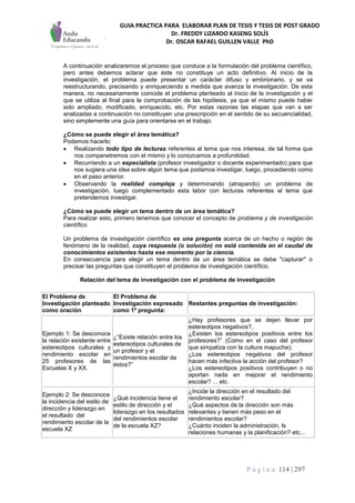 GUIA PRACTICA PARA ELABORAR PLAN DE TESIS Y TESIS DE POST GRADO
Dr. FREDDY LIZARDO KASENG SOLÍS
Dr. OSCAR RAFAEL GUILLEN VALLE PhD
P á g i n a 114 | 297
A continuación analizaremos el proceso que conduce a la formulación del problema científico,
pero antes debemos aclarar que éste no constituye un acto definitivo. Al inicio de la
investigación, el problema puede presentar un carácter difuso y embrionario, y se va
reestructurando, precisando y enriqueciendo a medida que avanza la investigación. De esta
manera, no necesariamente coincide el problema planteado al inicio de la investigación y el
que se utiliza al final para la comprobación de las hipótesis, ya que el mismo puede haber
sido ampliado, modificado, enriquecido, etc. Por estas razones las etapas que van a ser
analizadas a continuación no constituyen una prescripción en el sentido de su secuencialidad,
sino simplemente una guía para orientarse en el trabajo.
¿Cómo se puede elegir el área temática?
Podemos hacerlo:
 Realizando todo tipo de lecturas referentes al tema que nos interesa, de tal forma que
nos compenetremos con el mismo y lo conozcamos a profundidad.
 Recurriendo a un especialista (profesor investigador o docente experimentado) para que
nos sugiera una idea sobre algún tema que podamos investigar, luego, procediendo como
en el paso anterior.
 Observando la realidad compleja y determinando (atrapando) un problema de
investigación, luego complementado esta labor con lecturas referentes al tema que
pretendemos investigar.
¿Cómo se puede elegir un tema dentro de un área temática?
Para realizar esto, primero tenemos que conocer el concepto de problema y de investigación
científico
Un problema de investigación científico es una pregunta acerca de un hecho o región de
fenómeno de la realidad, cuya respuesta (o solución) no está contenida en el caudal de
conocimientos existentes hasta ese momento por la ciencia.
En consecuencia para elegir un tema dentro de un área temática se debe "capturar" o
precisar las preguntas que constituyen el problema de investigación científico.
Relación del tema de investigación con el problema de investigación
El Problema de
Investigación planteado
como oración
El Problema de
Investigación expresado
como 1ª pregunta:
Restantes preguntas de investigación:
Ejemplo 1: Se desconoce
la relación existente entre
estereotipos culturales y
rendimiento escolar en
25 profesores de las
Escuelas X y XX.
¿“Existe relación entre los
estereotipos culturales de
un profesor y el
rendimientos escolar de
éstos?”
¿Hay profesores que se dejen llevar por
estereotipos negativos?,
¿Existen los estereotipos positivos entre los
profesores?” (Como en el caso del profesor
que simpatiza con la cultura mapuche);
¿Los estereotipos negativos del profesor
hacen más infectiva la acción del profesor?
¿Los estereotipos positivos contribuyen o no
aportan nada en mejorar el rendimiento
escolar? ... etc.
Ejemplo 2: Se desconoce
la incidencia del estilo de
dirección y liderazgo en
el resultado del
rendimiento escolar de la
escuela XZ
¿Qué incidencia tiene el
estilo de dirección y el
liderazgo en los resultados
del rendimientos escolar
de la escuela XZ?
¿Incide la dirección en el resultado del
rendimiento escolar?
¿Qué aspectos de la dirección son más
relevantes y tienen más peso en el
rendimientos escolar?
¿Cuánto inciden la administración, ls
relaciones humanas y la planificación? etc...
 