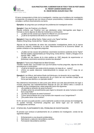 GUIA PRACTICA PARA ELABORAR PLAN DE TESIS Y TESIS DE POST GRADO
Dr. FREDDY LIZARDO KASENG SOLÍS
Dr. OSCAR RAFAEL GUILLEN VALLE PhD
P á g i n a 115 | 297
El tema corresponderá al título de la investigación, mientras que el problema de investigación
corresponde a la pregunta que nos induce a buscar conocimientos, o sistematizar una realidad
compleja o verificar empíricamente una teoría.
Ejemplos: de preguntas que constituyen los problemas de investigación serían:
Ejemplo I: Caso de Friedman y la inflación:
Resulta evidente, que Friedman tuvo que plantearse varias interrogantes para llegar a
formular su teoría algunas de ellas las mostrarnos a continuación:
1. ¿Cuáles son las causas que originan la inflación en una economía?
2. ¿Cuál es la importancia del dinero en una economía?
Ejemplo 2: Caso de Jeffrey Sachs, Felipe Larraín y los "tigres" del Este
Asiático (Hong Kong, Corea del Sur, Taiwán y Singapur):
Algunas de las inquietudes de estos dos connotados investigadores dentro de la ciencia
económica moderna, mostrados en su texto "Macroeconomía en la Economía Global", se
pueden sintetizar en las siguientes preguntas:
1. ¿Cuáles son las causas del portentoso crecimiento económico sostenido de los "tigres"
del éste asiático representados por Hong Kong, Corea del Sur, Taiwán y Singapur en el
periodo 1965 - 1995?
2. ¿Cuáles son las causas de la crisis asiática en 1997 después de experimentar un
portentoso crecimiento económico durante tres décadas?
Ejemplo 3: Teoría de la Relatividad de Albert Einstein:
También resulta claro, que Einstein tuvo que formularse muchas preguntas, algunas de ellas
las ilustramos a continuación:
1. ¿Cuál es la relación que existe entre la energía y la masa de un cuerpo?
2. ¿Cómo se puede relacionar matemáticamente la energía con la 1'1 masa de un
cuerpo?
Ejemplo 4: Jan Wilmut, del Instituto Roslin de Edimburgo y la clonación de la oveja Dolly
1. Cómo se puede lograr la reproducción de un nuevo ser vivo mamífero (oveja) de tal
forma que sea idéntico a un ejemplar adulto?
Nos detenemos brevemente en este punto para afirmar que este descubrimiento dio lugar a
muchas preguntas casi instantáneamente después de que Jan Wilmut diera a conocer el
resultado de sus investigaciones, estas preguntas fueron las siguientes:
1. ¿Es posible la clonación de seres humanos?
2. ¿Cuáles serían los procedimientos para lograr la clonación de seres humanos al estilo
de la oveja Dolly?
3. ¿Es ética la clonación de seres humanos?
4. ¿Cómo sería la filiación de un ser humano clon respecto a sus "progenitores"?
5. ¿Se puede clonar a los muertos?
En fin, tal como se puede percibir y como realmente sucede en todo proceso de investigación,
se pueden formular muchísimas preguntas que darían lugar aun sin número de
investigaciones científicas.
8.3.2 ETAPAS DEL PLANTEAMIENTO DEL PROBLEMA DE INVESTIGACIÓN
El proceso que conduce al planteamiento de un problema de investigación, consta de las
siguientes etapas:
1. Enfrentamiento a una situación problemática
2. Delimitación y selección del problema científico
3. Formulación del problema científico
 