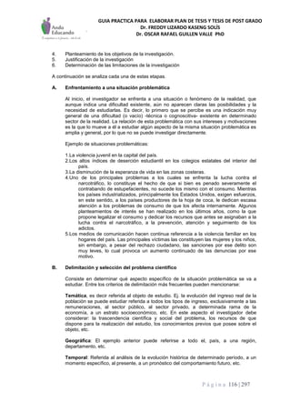 GUIA PRACTICA PARA ELABORAR PLAN DE TESIS Y TESIS DE POST GRADO
Dr. FREDDY LIZARDO KASENG SOLÍS
Dr. OSCAR RAFAEL GUILLEN VALLE PhD
P á g i n a 116 | 297
4. Planteamiento de los objetivos de la investigación.
5. Justificación de la investigación
6. Determinación de las limitaciones de la investigación
A continuación se analiza cada una de estas etapas.
A. Enfrentamiento a una situación problemática
Al inicio, el investigador se enfrenta a una situación o fenómeno de la realidad, que
aunque indica una dificultad existente, aún no aparecen claras las posibilidades y la
necesidad de estudiarlas. Es decir, lo primero que se percibe es una indicación muy
general de una dificultad (o vacío) -técnica o cognoscitiva- existente en determinado
sector de la realidad. La relación de esta problemática con sus intereses y motivaciones
es la que lo mueve a él a estudiar algún aspecto de la misma situación problemática es
amplia y general, por lo que no se puede investigar directamente.
Ejemplo de situaciones problemáticas:
1.La violencia juvenil en la capital del país.
2.Los altos índices de deserción estudiantil en los colegios estatales del interior del
país.
3.La disminución de la esperanza de vida en las zonas costeras.
4.Uno de los principales problemas a los cuales se enfrenta la lucha contra el
narcotráfico, lo constituye el hecho de que si bien es penado severamente el
contrabando de estupefacientes, no sucede los mismo con el consumo. Mientras
los países industrializados, principalmente los Estados Unidos, exigen esfuerzos,
en este sentido, a los países productores de la hoja de coca, le dedican escasa
atención a los problemas de consumo de que los afecta internamente. Algunos
planteamientos de interés se han realizado en los últimos años, como la que
propone legalizar el consumo y dedicar los recursos que antes se asignaban a la
lucha contra el narcotráfico, a la prevención, atención y seguimiento de los
adictos.
5.Los medios de comunicación hacen continua referencia a la violencia familiar en los
hogares del país. Las principales víctimas las constituyen las mujeres y los niños,
sin embargo, a pesar del rechazo ciudadano, las sanciones por ese delito son
muy leves, lo cual provoca un aumento continuado de las denuncias por ese
motivo.
B. Delimitación y selección del problema científico
Consiste en determinar qué aspecto específico de la situación problemática se va a
estudiar. Entre los criterios de delimitación más frecuentes pueden mencionarse:
Temática, es decir referida al objeto de estudio. Ej. la evolución del ingreso real de la
población se puede estudiar referida a todos los tipos de ingreso, exclusivamente a las
remuneraciones, al sector público, al sector privado, a determinada rama de la
economía, a un estrato socioeconómico, etc. En este aspecto el investigador debe
considerar: la trascendencia científica y social del problema, los recursos de que
dispone para la realización del estudio, los conocimientos previos que posee sobre el
objeto, etc.
Geográfica: El ejemplo anterior puede referirse a todo el, país, a una región,
departamento, etc.
Temporal: Referida al análisis de la evolución histórica de determinado período, a un
momento específico, al presente, a un pronóstico del comportamiento futuro, etc.
 