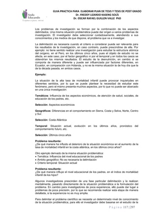 GUIA PRACTICA PARA ELABORAR PLAN DE TESIS Y TESIS DE POST GRADO
Dr. FREDDY LIZARDO KASENG SOLÍS
Dr. OSCAR RAFAEL GUILLEN VALLE PhD
P á g i n a 117 | 297
Los problemas de investigación se forman por la combinación de los aspectos
delimitados. Una misma situación problemática puede dar origen a varios problemas de
investigación. El investigador debe seleccionar cuidadosamente, atendiendo a sus
conocimientos y los medios de que dispone, el problema que va a investigar.
La delimitación es necesaria cuando el criterio a considerar puede ser relevante para
los resultados de la investigación, en caso contrario, puede prescindirse de ella. Por
ejemplo: no tiene sentido realizar una investigación para estudiar la estructura atómica
del oxígeno, en el Perú, en los últimos cinco años, pues el objeto de estudio no se
afecta, en este caso, por el factor geográfico ni por el temporal y en todos los casos se
obtendrían los mismos resultados. El estudio de la desnutrición, en cambio si se
comporta de manera diferente y puede ser influenciada por factores diferentes, en
Ecuador, en comparación con Holanda, y no es la misma situación la de hoy día que la
de la década pasada, en ambos casos.
Ejemplo:
La situación de la alta tasa de mortalidad infantil puede provocar inquietudes en
diferentes sentidos, por lo que se puede plantear la necesidad de estudiar este
fenómeno, pero el mismo presenta muchos aspectos, por lo que no puede ser abarcado
en una única investigación:
Temáticos: Influencia de los aspectos económicos, de atención de salud, sociales, de
educación de los padres, etc.
Selección: Aspectos económicos
Geográficos: Diferencias en el comportamiento en Sierra, Costa y Selva, Norte, Centro
y Sur.
Selección: Costa Atlántica
Temporal: Situación actual, evolución en los últimos años, pronóstico del
comportamiento futuro, etc.
Selección: Últimos cinco años
Problema resultante:
¿De qué manera ha influido el deterioro de la situación económica en el aumento de la
tasa de mortalidad infantil en la costa atlántica, en los últimos cinco años?
Otro ejemplo derivado de la misma situación problemática:
 Temática: Influencia del nivel educacional de los padres
 Ámbito geográfico: No es necesaria la delimitación
 Criterio temporal: Situación actual
Problema resultante:
¿De qué manera influye el nivel educacional de los padres, en el índice de mortalidad
infantil de los hijos?
Algunos investigadores prescinden de una fase particular delimitación y la realizan
mentalmente, pasando directamente de la situación problemática a la formulación del
problema. En cambio para investigadores de poca experiencia, ello puede dar lugar a
problemas de poca precisión, por lo que se recomienda realizar esta etapa de manera
detallada, si la experiencia no es muy amplia.
Para delimitar el problema científico se necesita un determinado nivel de conocimiento
de la situación problemática, para ello el investigador debe basarse en el estudio de la
 