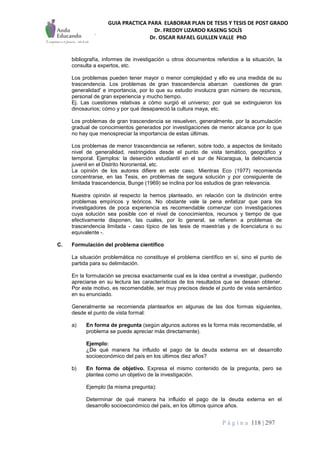 GUIA PRACTICA PARA ELABORAR PLAN DE TESIS Y TESIS DE POST GRADO
Dr. FREDDY LIZARDO KASENG SOLÍS
Dr. OSCAR RAFAEL GUILLEN VALLE PhD
P á g i n a 118 | 297
bibliografía, informes de investigación u otros documentos referidos a la situación, la
consulta a expertos, etc.
Los problemas pueden tener mayor o menor complejidad y ello es una medida de su
trascendencia. Los problemas de gran trascendencia abarcan cuestiones de gran
generalidad' e importancia, por lo que su estudio involucra gran número de recursos,
personal de gran experiencia y mucho tiempo.
Ej. Las cuestiones relativas a cómo surgió el universo; por qué se extinguieron los
dinosaurios; cómo y por qué desapareció la cultura maya, etc.
Los problemas de gran trascendencia se resuelven, generalmente, por la acumulación
gradual de conocimientos generados por investigaciones de menor alcance por lo que
no hay que menospreciar la importancia de estas últimas.
Los problemas de menor trascendencia se refieren, sobre todo, a aspectos de limitado
nivel de generalidad, restringidos desde el punto de vista temático, geográfico y
temporal. Ejemplos: la deserción estudiantil en el sur de Nicaragua, la delincuencia
juvenil en el Distrito Nororiental, etc.
La opinión de los autores difiere en este caso. Mientras Eco (1977) recomienda
concentrarse, en las Tesis, en problemas de segura solución y por consiguiente de
limitada trascendencia, Bunge (1969) se inclina por los estudios de gran relevancia.
Nuestra opinión al respecto la hemos planteado, en relación con la distinción entre
problemas empíricos y teóricos. No obstante vale la pena enfatizar que para los
investigadores de poca experiencia es recomendable comenzar con investigaciones
cuya solución sea posible con el nivel de conocimientos, recursos y tiempo de que
efectivamente disponen, las cuales, por lo general, se refieren a problemas de
trascendencia limitada - caso típico de las tesis de maestrías y de licenciatura o su
equivalente -.
C. Formulación del problema científico
La situación problemática no constituye el problema científico en sí, sino el punto de
partida para su delimitación.
En la formulación se precisa exactamente cual es la idea central a investigar, pudiendo
apreciarse en su lectura las características de los resultados que se desean obtener.
Por este motivo, es recomendable, ser muy precisos desde el punto de vista semántico
en su enunciado.
Generalmente se recomienda plantearlos en algunas de las dos formas siguientes,
desde el punto de vista formal:
a) En forma de pregunta (según algunos autores es la forma más recomendable, el
problema se puede apreciar más directamente).
Ejemplo:
¿De qué manera ha influido el pago de la deuda externa en el desarrollo
socioeconómico del país en los últimos diez años?
b) En forma de objetivo. Expresa el mismo contenido de la pregunta, pero se
plantea como un objetivo de la investigación.
Ejemplo (la misma pregunta):
Determinar de qué manera ha influido el pago de la deuda externa en el
desarrollo socioeconómico del país, en los últimos quince años.
 