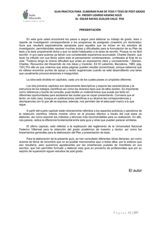 GUIA PRACTICA PARA ELABORAR PLAN DE TESIS Y TESIS DE POST GRADO
Dr. FREDDY LIZARDO KASENG SOLÍS
Dr. OSCAR RAFAEL GUILLEN VALLE PhD
P á g i n a 11 | 297
PRESENTACIÓN
En esta guía usted encontrará los pasos a seguir para elaborar su trabajo de grado, tesis o
reporte de investigación correspondiente a los programas de postgrado (maestría y/o doctorado).
Guía que resultará especialmente apropiada para aquellos que se inician en los estudios de
investigación, permitiéndoles resolver muchas dudas y dificultades para la formulación de su Plan de
tesis y la tesis propiamente dicha y que no están habituados a la tarea de escribir. Porque no es fácil
escribir, ni aun para quienes ya tienen una considerable experiencia acumulada. Charles Darwin, que
tanto ha influido con sus libros sobre todo el pensamiento contemporáneo, confesaba al final de su
vida: "Todavía tengo la misma dificultad que antes en expresarme clara y concisamente.." [Darwin,
Charles, Recuerdos del Desarrollo de mis Ideas y Carácter, Ed El Laberinto, Barcelona, 1983, pág.
125.] Por ello es que creemos que estas páginas pueden resultar provechosas, porque sabemos que
es valioso encontrar puntos de apoyo y recibir sugerencias cuando se está desarrollando una tarea
que usualmente provoca tensiones e inseguridad.
La obra está dividida en capítulos, cada uno de los cuales posee un propósito diferente.
Los tres primeros capítulos son básicamente descriptivos y expone las características y la
estructura de los trabajos científicos así como los diversos tipos que de ellos existen. Es importante
como referencia y fuente de consulta, pues facilita un material breve que puede ser leído en
diferentes oportunidades para esclarecer las dudas que se vayan presentando. Conviene que el
lector, en todo caso, busque en publicaciones científicas a su alcance las correspondencias y
discrepancias con lo que allí se expresa; además, nos permiten dar el adecuado marco a lo que
sigue.
A partir del cuarto capítulo están directamente referidos a los aspectos prácticos y operativos de
la redacción científica. Intenta mostrar cómo es el proceso efectivo a través del cual estos se
elaboran, así como exponer los métodos y técnicas más recomendables para su realización. En ello,
nos parece, radica la diferencia fundamental entre esta guía y otras que pueden parecer similares.
El último capítulo, está referido a la explicación del reglamento de la Universidad Nacional
Federico Villarreal para la obtención del grado académico de maestro y doctor; así como los
lineamientos generales para la elaboración del Plan y presentación de tesis.
Para la elaboración de la presente guía, se han consultado diferentes obras literarias; así como
autores de libros de renombre que no es posible mencionarlos aquí a todos ellos, por lo extenso que
eso resultaría, pero queremos agradecerles por las enseñanzas puestas de manifiesto en sus
escritos, que han permitido formular y elaborar esta guía en provecho de profesionales que por su
espíritu de superación siguen estudios de post grado.
El autor
 