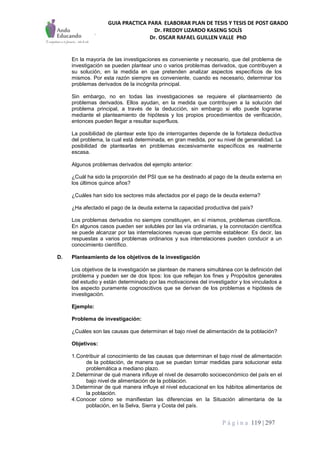 GUIA PRACTICA PARA ELABORAR PLAN DE TESIS Y TESIS DE POST GRADO
Dr. FREDDY LIZARDO KASENG SOLÍS
Dr. OSCAR RAFAEL GUILLEN VALLE PhD
P á g i n a 119 | 297
En la mayoría de las investigaciones es conveniente y necesario, que del problema de
investigación se pueden plantear uno o varios problemas derivados, que contribuyen a
su solución, en la medida en que pretenden analizar aspectos específicos de los
mismos. Por esta razón siempre es conveniente, cuando es necesario, determinar los
problemas derivados de la incógnita principal.
Sin embargo, no en todas las investigaciones se requiere el planteamiento de
problemas derivados. Ellos ayudan, en la medida que contribuyen a la solución del
problema principal, a través de la deducción, sin embargo si ello puede lograrse
mediante el planteamiento de hipótesis y los propios procedimientos de verificación,
entonces pueden llegar a resultar superfluos.
La posibilidad de plantear este tipo de interrogantes depende de la fortaleza deductiva
del problema, la cual está determinada, en gran medida, por su nivel de generalidad. La
posibilidad de plantearlas en problemas excesivamente específicos es realmente
escasa.
Algunos problemas derivados del ejemplo anterior:
¿Cuál ha sido la proporción del PSI que se ha destinado al pago de la deuda externa en
los últimos quince años?
¿Cuáles han sido los sectores más afectados por el pago de la deuda externa?
¿Ha afectado el pago de la deuda externa la capacidad productiva del país?
Los problemas derivados no siempre constituyen, en sí mismos, problemas científicos.
En algunos casos pueden ser solubles por las vía ordinarias, y la connotación científica
se puede alcanzar por las interrelaciones nuevas que permite establecer. Es decir, las
respuestas a varios problemas ordinarios y sus interrelaciones pueden conducir a un
conocimiento científico.
D. Planteamiento de los objetivos de la investigación
Los objetivos de la investigación se plantean de manera simultánea con la definición del
problema y pueden ser de dos tipos: los que reflejan los fines y Propósitos generales
del estudio y están determinado por las motivaciones del investigador y los vinculados a
los aspecto puramente cognoscitivos que se derivan de los problemas e hipótesis de
investigación.
Ejemplo:
Problema de investigación:
¿Cuáles son las causas que determinan el bajo nivel de alimentación de la población?
Objetivos:
1.Contribuir al conocimiento de las causas que determinan el bajo nivel de alimentación
de la población, de manera que se puedan tomar medidas para solucionar esta
problemática a mediano plazo.
2.Determinar de qué manera influye el nivel de desarrollo socioeconómico del país en el
bajo nivel de alimentación de la población.
3.Determinar de qué manera influye el nivel educacional en los hábitos alimentarios de
la población.
4.Conocer cómo se manifiestan las diferencias en la Situación alimentaria de la
población, en la Selva, Sierra y Costa del país.
 