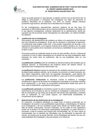 GUIA PRACTICA PARA ELABORAR PLAN DE TESIS Y TESIS DE POST GRADO
Dr. FREDDY LIZARDO KASENG SOLÍS
Dr. OSCAR RAFAEL GUILLEN VALLE PhD
P á g i n a 120 | 297
Como se puede apreciar en este ejemplo, el objetivo número uno es del primer tipo, él
refleja la preocupación o motivación del investigador por tratar de solucionar el
problema alimentario de la población. Los otros, en cambio, reflejan intereses
puramente cognoscitivos, derivados de la naturaleza de la incógnita.
En las investigaciones, generalmente, aparecen objetivos de los dos tipos. En
ocasiones es difícil diferenciarlos de los mismos problemas principales y derivados por
lo que algunos investigadores, prefieren abstenerse de su planteamiento, dando por
supuesto que del enunciado de las interrogantes son deducibles, con relativa facilidad,
los objetivos.
E. Justificación de la investigación
Este aspecto del planteamiento del problema se refiere a la exposición de las razones
que han motivado la investigación, al por qué es necesario e importante su ejecución.
La justificación está dirigida, sobre todo, a los jurados evaluadores de las tesis, a los
organismos financiadores, a los órganos rectores de la política científica, etc. Su papel
consiste en persuadirlos de la necesidad, conveniencia y factibilidad de que el proyecto
se lleve a cabo.
El proyecto puede ser justificado desde el punto de vista científico, técnico, institucional
y personal, lo cual no debe interpretarse en el sentido de que toda investigación debe
presentar los cuatro tipos de justificación, ello es una posibilidad, pero no una
necesidad.
La justificación científica pone de manifiesto la relevancia teórica del resultado que se
pretende alcanzar, la trascendencia del problema dentro del sistema teórico, su
significado para investigaciones relacionadas, etc.
La justificación técnica expresa la importancia del resultado previsto para la solución
de determinado problema práctico, de la industria, los servicios, el medio ambiente, etc.
Aquí deben responderse, sobre todo, las siguientes interrogantes: ¿qué aspecto del
desarrollo económico y social resuelve el problema? ¿para qué es útil la investigación?
La justificación institucional es necesaria cuando el problema a investigar
corresponde a alguna de las líneas de investigación priorizadas en la política científica
de la organización, y, por tanto, es conveniente fundamentarlo desde este punto de
vista, para la sustentación y aprobación del proyecto,
La justificación personal es importante cuando ha sido la experiencia y un profundo
conocimiento de la temática lo que ha motivado al investigador a seleccionar el tema.
Ello es importante ya que indica que el ejecutor del estudio está capacitado y motivado
para su realización, lo cual puede augurar, con determinada probabilidad, el
cumplimiento de los objetivos.
F. Determinación de las limitaciones de la investigación
En ocasiones, el problema planteado no puede tener el alcance pretendido por el
investigador, de acuerdo a sus posibilidades cognoscitivas y metodológicas. El alcance
de la investigación y de sus resultados puede verse influido por factores tales como:
falta de tiempo; presupuesto; recursos materiales, de los cuales el más significativo
puede ser el acceso a la información especializada actualizada; no poder observar o
encuestar a toda la muestra que hubiera sido recomendable, etc. En esos casos es
recomendable que se planteen las dificultades que ha enfrentado la ejecución del
estudio, de manera que se pueda dilucidar, de las debilidades del estudio, las que son
responsabilidad del investigador y las que escapan a su influencia.
 