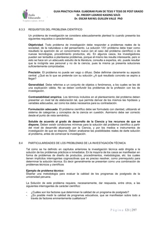 GUIA PRACTICA PARA ELABORAR PLAN DE TESIS Y TESIS DE POST GRADO
Dr. FREDDY LIZARDO KASENG SOLÍS
Dr. OSCAR RAFAEL GUILLEN VALLE PhD
P á g i n a 121 | 297
8.3.3 REQUISITOS DEL PROBLEMA CIENTÍFICO
Un problema de investigación se considera adecuadamente planteaI lo cuando presenta los
siguientes requisitos o características:
Objetividad. Todo problema de investigación debe responder a problemas reales de la
sociedad, de la naturaleza o del pensamiento. La solución 1/01 problema debe traer como
resultado la aparición de un conocimiento nuevo (en el caso del problema científico) o de
nuevas tecnologías, procedimiento productos, etc. En algunos casos, los investigadores
pueden ser tentadlos a plantearse problemas, porque el mismo les resulta interesante, pero si
esto se hace sin un adecuado estudio de la literatura, consulta a expertos, etc. puede resultar
que la incógnita sea personal y no de la ciencia, pues la misma ya presenta soluciones
suficientemente comprobadas.
Precisión. El problema no puede ser vago o difuso. Debe definirse claramente su aspecto
central. ¿Qué es lo que se pretende con su solución ¿A qué resultado concreto se aspira a
llegar?
Generalidad. Debe referirse a un conjunto de objetos o fenómenos, a los cuales se les dé
una explicación válida. No se deben confundir los problemas de la profesión con los de
investigación.
Contrastabilidad empírica. Los términos incluidos en el planteamiento del problema deben
presentar un nivel tal de elaboración tal, que permita derivar de los mismos las hipótesis y
variables adecuadas, así como los datos necesarios para su contrastación.
Formulación adecuada. El problema científico debe ser formulado con claridad, utilizando el
sistema de categorías y conceptos de la ciencia en cuestión. Asimismo debe ser correcto
desde el punto de vista semántico.
Soluble de acuerdo al grado de desarrollo de la Ciencia y los recursos de que se
dispone. Deben existir condiciones mínimas para la solución del problema científico a partir
del nivel de desarrollo alcanzado por la Ciencia, y por los medios e instrumentos de
investigación de que se dispone. Deben analizarse las posibilidades reales de darle solución
al problema, antes de comenzar la investigación.
8.4 PARTICULARIDADES DE LOS PROBLEMAS DE LA INVESTIGACIÓN TÉCNICA
Tal como se ha definido en capítulos anteriores la investigación técnica está dirigida a la
solución de los problemas prácticos e inmediatos. En la mayoría de los casos se manifiestan en
forma de problemas de diseño de productos, procedimientos, metodologías, etc. los cuales
tienen implícitos interrogantes cognoscitivas que es preciso resolver, como prerrequisito para
determinar la solución técnica. Es decir generalmente se presentan como una combinación de
problemas técnicos y científicos
Ejemplo de problema técnico:
Diseñar una metodología para evaluar la calidad de los programas de postgrado de la
universidad peruana.
La Solución de este problema requiere, necesariamente, dar respuesta, entre otros, a las
siguientes interrogantes de carácter científico:
- ¿Cuáles son los factores que determinan la calidad de un programa de postgrado?
- ¿Es posible medir la calidad de programas educativos, que se manifiestan sobre todo a
través de factores eminentemente cualitativos?
 