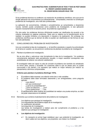 GUIA PRACTICA PARA ELABORAR PLAN DE TESIS Y TESIS DE POST GRADO
Dr. FREDDY LIZARDO KASENG SOLÍS
Dr. OSCAR RAFAEL GUILLEN VALLE PhD
P á g i n a 122 | 297
Si los problemas técnicos no conllevan a la resolución de problemas científicos, sino que son la
simple aplicación de conocimientos ya suficientemente comprobados, entonces no constituyen
problemas de investigación, sino más bien profesionales.
La aplicación de conocimientos, métodos o procedimientos ya comprobados a situaciones
nuevas, también puede considerarse como problema de investigación, si esa aplicación
requiere necesariamente la solución previa de problemas cognoscitivos.
Por otra parte, los problemas técnicos difícilmente pueden ser clasificados de acuerdo a los
criterios analizados en páginas anteriores. Dado que su objetivo es la transformación de la
realidad, no pueden limitarse a la descripción ni siquiera a la explicación. Sin embargo, los
problemas científicos que se derivan de ellos sí pueden ser clasificados en las formas en que
han sido planteadas.
8.5 CONCLUSIONES DEL PROBLEMA DE INVESTIGACIÓN
Una vez concebida la idea de investigación, y el científico estudiante o experto ha profundizado
en el tema en cuestión, se encuentra en condiciones de plantear el problema de investigación.
8.5.1 Plantear el problema de investigación,
No es sino afinar y estructurar más formalmente la idea de la investigación. “Un problema
correctamente planteado está parcialmente resuelto, a mayor exactitud corresponde más
posibilidades de obtener una solución satisfactoria”.
El investigador debe ser capaz no sólo de concebir el problema sino también de verbalizarlo
en forma clara, precisa y accesible. En ocasiones sabe lo que se desea pero no puede
comunicarlo a los demás y es necesario que realice un mayor esfuerzo por traducir su
pensamiento a términos comprensibles.
Criterios para plantear el problema (Kerlinger 1975).
a. El problema debe expresar una relación entre dos o más variables.
b. El problema debe estar formulado claramente y sin ambigüedades, como pregunta
ejemplo:
- ¿que efecto?
- ¿en que condiciones?
- ¿cuál es la probabilidad de?
- ¿cómo se relaciona.........con?
- ¿cómo perfeccionar.......? etc.
c. El planteamiento debe implicar las posibilidad de realizar una prueba empírica, es decir
de poder observarse en la realidad.
8.5.2 Elementos que contiene el planteamiento del problema de investigación.
- Los objetivos que persigue la investigación.
- Los antecedentes del problema objeto de la investigación.
- La justificación del estudio
- Las preguntas de investigación.
- Las tareas de investigación a realizar para dar cumplimiento al problema y a los
objetivos que persigue la investigación.
a. Los objetivos de investigación:
a.1 Es necesario en primer lugar establecer aquí, que pretende la investigación, es
decir cuáles son sus objetivos, sus propósitos, sus metas ó su finalidad.
 
