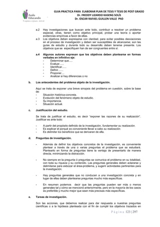 GUIA PRACTICA PARA ELABORAR PLAN DE TESIS Y TESIS DE POST GRADO
Dr. FREDDY LIZARDO KASENG SOLÍS
Dr. OSCAR RAFAEL GUILLEN VALLE PhD
P á g i n a 123 | 297
a.2 Hay investigaciones que buscan ante todo, contribuir a resolver un problema
especial, otras, tienen como objetivo principal, probar una teoría o aportar
evidencias empíricas a favor de ellas.
a.3 Los objetivos deben expresarse con claridad, para evitar posibles desviaciones
en el proceso de investigación y deben ser susceptibles de alcanzarse; son las
guías de estudio y durante todo su desarrollo deben tenerse presente. Los
objetivos que se especifiquen han de ser congruentes entre sí.
a.4 Algunos autores expresan que los objetivos deben plantearse en formas
verbales en infinitivo eje:
- Determinar que.....
- Evaluar......
- Identificar......
- Definir.......
- Proponer....
- Analizar si hay diferencias o no
b. Los antecedentes del problema objeto de la investigación.
Aquí se trata de exponer una breve sinopsis del problema en cuestión, sobre la base
de:
- Situación histórica-concreta.
- Evolución del fenómeno objeto de estudio.
- Su importancia.
- Situación actual.
c. Justificación del estudio.
Se trata de justificar el estudio, es decir “exponer las razones de su realización”.
Justificar es ante todo:
- A partir del propósito definido de la investigación, fundamentar su realización.
- Es explicar el porqué es conveniente llevar a cabo su realización.
- Es delimitar los beneficios que se derivaran de ella.
d. Preguntas de investigación.
- Además de definir los objetivos concretos de la investigación, es conveniente
plantear a través de una o varias preguntas el problema que se estudiará.
Plantearlo en forma de preguntas tiene la ventaja de presentarlo de manera
directa, minimizando la distracción.
- No siempre en la pregunta ó preguntas se comunica el problema en su totalidad,
con toda su riqueza y su contenido. Las preguntas generales deben aclararse y
delimitarse para esbozar el área-problema, y sugerir actividades pertinentes para
la investigación.
- Hay preguntas generales que no conducen a una investigación concreta y en
lugar de ellas deben plantearse preguntas mucho más específicas.
- En resumen podemos decir que las preguntas pueden ser más o menos
generales tal y cómo se mencionó anteriormente, pero en la mayoría de los casos
es preferible y mucho mejor que sean más precisas más específicas.
e. Tareas de investigación.
Son las acciones, que debemos realizar para dar respuesta a nuestras preguntas
científicas o a la hipótesis planteada con el fin de cumplir los objetivos trazados en
 