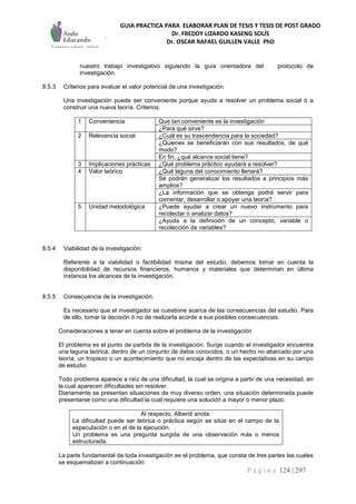 GUIA PRACTICA PARA ELABORAR PLAN DE TESIS Y TESIS DE POST GRADO
Dr. FREDDY LIZARDO KASENG SOLÍS
Dr. OSCAR RAFAEL GUILLEN VALLE PhD
P á g i n a 124 | 297
nuestro trabajo investigativo siguiendo la guía orientadora del protocolo de
investigación.
8.5.3 Criterios para evaluar el valor potencial de una investigación.
Una investigación puede ser conveniente porque ayuda a resolver un problema social ó a
construir una nueva teoría. Criterios:
1 Conveniencia Que tan conveniente es la investigación
¿Para qué sirve?
2 Relevancia social ¿Cuál es su trascendencia para la sociedad?
¿Quienes se beneficiarán con sus resultados, de qué
modo?
En fin, ¿qué alcance social tiene?
3 Implicaciones prácticas ¿Qué problema práctico ayudará a resolver?
4 Valor teórico ¿Qué laguna del conocimiento llenará?
Sé podrán generalizar los resultados a principios más
amplios?
¿La información que se obtenga podrá servir para
comentar, desarrollar o apoyar una teoría?
5 Unidad metodológica ¿Puede ayudar a crear un nuevo instrumento para
recolectar o analizar datos?
¿Ayuda a la definición de un concepto, variable o
recolección de variables?
8.5.4 Viabilidad de la investigación:
Referente a la viabilidad o factibilidad misma del estudio, debemos tomar en cuenta la
disponibilidad de recursos financieros, humanos y materiales que determinan en última
instancia los alcances de la investigación.
8.5.5 Consecuencia de la investigación.
Es necesario que el investigador se cuestione acerca de las consecuencias del estudio. Para
de ello, tomar la decisión ó no de realizarla acorde a sus posibles consecuencias.
Consideraciones a tener en cuenta sobre el problema de la investigación
El problema es el punto de partida de la investigación. Surge cuando el investigador encuentra
una laguna teórica, dentro de un conjunto de datos conocidos, o un hecho no abarcado por una
teoría, un tropiezo o un acontecimiento que no encaja dentro de las expectativas en su campo
de estudio.
Todo problema aparece a raíz de una dificultad, la cual se origina a partir de una necesidad, en
la cual aparecen dificultades sin resolver.
Diariamente se presentan situaciones de muy diverso orden, una situación determinada puede
presentarse como una dificultad la cual requiere una solución a mayor o menor plazo.
Al respecto, Alberdi anota:
La dificultad puede ser teórica o práctica según se sitúe en el campo de la
especulación o en el de la ejecución.
Un problema es una pregunta surgida de una observación más o menos
estructurada.
La parte fundamental de toda investigación es el problema, que consta de tres partes las cuales
se esquematizan a continuación:
 