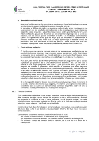 GUIA PRACTICA PARA ELABORAR PLAN DE TESIS Y TESIS DE POST GRADO
Dr. FREDDY LIZARDO KASENG SOLÍS
Dr. OSCAR RAFAEL GUILLEN VALLE PhD
P á g i n a 126 | 297
b. Resultados contradictorios.
A veces el problema surge del conocimiento que tenemos de varias investigaciones sobre
un mismo asunto, cuyos resultados no parecen concordar entre sí.
Al consultar la bibliografía sobre un problema determinado, unos investigadores se
sorprendieron con los resultados contradictorios en las investigaciones que trataban de
responder a esta pregunta: « ¿Cuando unas personas están aprendiendo una tarea, son
más benéficas las pausas de descanso que se concentran al principio de la sesión de
prácticas, que las pausas que se concentran al final?». Los resultados, contradictorios,
fueron: un experimento reveló que era mejor que los descansos se concentraran al
principio, mientras que otro reveló que un mayor aprendizaje se lograba cuando los
descansos eran más frecuentes al final del ejercicio. Baste señalar que sólo una
cuidadosa investigación puede resolver el problema que plantea esta contradicción.
c. Explicación de un hecho.
El hombre como ser racional necesita disponer de explicaciones satisfactorias de los
acontecimientos que observa y muy a menudo sucede que para un hecho determinado
no se cuenta con la explicación que nos dé razón de su ocurrencia. De ahí que se sienta
la necesidad imperiosa de encontrarla y comprobarla por medio de una investigación.
Pues bien, otra manera de identificar problemas consiste en preguntarnos por la posible
explicación que podamos dar a unas observaciones determina- das. En este caso lo
normal es que surjan preguntas tales como: «¿por qué ocurre esto? ¿Qué factor o
conjunto de factores lo producen? Para resolver el problema que estas preguntas
plantean, el investigador puede recurrir al conocimiento ya disponible y tratar de ver si allí
se encuentra la explicación deseada. Así, digamos, si observo que los niños de estrato
socioeconómico bajo aprenden conceptos abstractos con más dificultad que los niños de
estratos altos, puedo recurrir al conocimiento (teoría) ya existente y comprobada que nos
explique la diferencia por la influencia de factores específicos ambientales y nutricionales
a que han estado expuestos desde muy temprana edad los niños de uno y otro estrato.
Si no fuera posible disponer de este conocimiento explicativo porque hasta el momento él
no existe, entonces tendríamos que proponer, inventarnos una explicación razonable y
consistente con un cuerpo de conocimientos científicos disponibles sobre el tema y
someterla a prueba por medio de una investigación apropiada.
8.6.2 Título del problema
Es la presentación racional de lo que se va a investigar, precede al plan de la investigación y
debe presentar una idea clara y precisa del problema; es decir, en forma rápida y sintética
nos presenta el problema a tratar y debe realizarse con el siguiente criterio: «a mayor
extensión menor comprensión y viceversa». Por tal razón, si el título es muy largo conviene
reducirlo a pocas palabras y clarificarlo con un subtítulo.
Inicialmente el título debe formularse en forma tentativa e interrogativa, pero para la ejecución
del diseño éste ya ha de ser definitivo, la presentación definitiva del título ha de hacerse en
forma declarativa.
Generalmente existen tres maneras para la formulación de un título:
- Por síntesis: cuando condensa la idea central de la investigación.
- Por asociación: cuando se relaciona con otra idea o ideas en torno a la investigación.
- Por antítesis: cuando se presenta todo lo contrario de lo que se va a tratar en la
investigación.
 