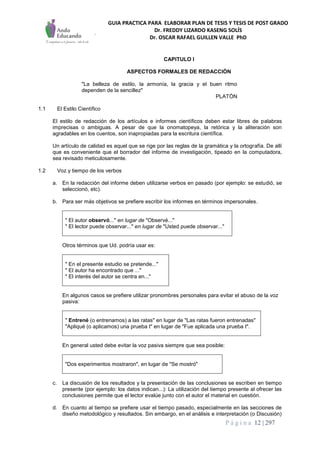 GUIA PRACTICA PARA ELABORAR PLAN DE TESIS Y TESIS DE POST GRADO
Dr. FREDDY LIZARDO KASENG SOLÍS
Dr. OSCAR RAFAEL GUILLEN VALLE PhD
P á g i n a 12 | 297
CAPITULO I
ASPECTOS FORMALES DE REDACCIÓN
"La belleza de estilo, la armonía, la gracia y el buen ritmo
dependen de la sencillez"
PLATÓN
1.1 El Estilo Científico
El estilo de redacción de los artículos e informes científicos deben estar libres de palabras
imprecisas o ambiguas. A pesar de que la onomatopeya, la retórica y la aliteración son
agradables en los cuentos, son inapropiadas para la escritura científica.
Un artículo de calidad es aquel que se rige por las reglas de la gramática y la ortografía. De allí
que es conveniente que el borrador del informe de investigación, tipeado en la computadora,
sea revisado meticulosamente.
1.2 Voz y tiempo de los verbos
a. En la redacción del informe deben utilizarse verbos en pasado (por ejemplo: se estudió, se
seleccionó, etc).
b. Para ser más objetivos se prefiere escribir los informes en términos impersonales.
" El autor observó..." en lugar de "Observé..."
" El lector puede observar..." en lugar de "Usted puede observar..."
Otros términos que Ud. podría usar es:
" En el presente estudio se pretende..."
" El autor ha encontrado que ..."
" El interés del autor se centra en..."
En algunos casos se prefiere utilizar pronombres personales para evitar el abuso de la voz
pasiva:
" Entrené (o entrenamos) a las ratas" en lugar de "Las ratas fueron entrenadas"
"Apliqué (o aplicamos) una prueba t" en lugar de "Fue aplicada una prueba t".
En general usted debe evitar la voz pasiva siempre que sea posible:
"Dos experimentos mostraron", en lugar de "Se mostró"
c. La discusión de los resultados y la presentación de las conclusiones se escriben en tiempo
presente (por ejemplo: los datos indican...): La utilización del tiempo presente al ofrecer las
conclusiones permite que el lector evalúe junto con el autor el material en cuestión.
d. En cuanto al tiempo se prefiere usar el tiempo pasado, especialmente en las secciones de
diseño metodológico y resultados. Sin embargo, en el análisis e interpretación (o Discusión)
 