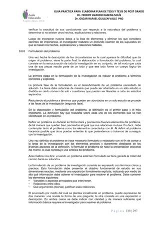 GUIA PRACTICA PARA ELABORAR PLAN DE TESIS Y TESIS DE POST GRADO
Dr. FREDDY LIZARDO KASENG SOLÍS
Dr. OSCAR RAFAEL GUILLEN VALLE PhD
P á g i n a 130 | 297
verificar la exactitud de sus conclusiones con respecto a la naturaleza del problema y
determinar si no existen otros hechos, explicaciones y relaciones.
Luego de incorporar nuevos datos a la lista de elementos y eliminar los que considera
carentes de importancia, el investigador realizará un profundo examen de los supuestos en
que se basan los hechos, explicaciones y relaciones halladas.
8.6.6 Formulación del problema
Una vez hecha la descripción de las circunstancias en la cual aparece la dificultad que da
origen al problema, viene la parte final, la elaboración o formulación del problema, la cual
consiste en la estructuración de toda la investigación en su conjunto, de tal modo que cada
una de sus piezas resulte parte de un todo y que ese todo forme un cuerpo lógico de
investigación.
La primera etapa en la formulación de la investigación es reducir el problema a términos
concretos y explícitos.
La primera fase de la formulación es el descubrimiento de un problema necesitado de
solución. La tarea debe reducirse de manera que pueda ser abarcada en un solo estudio o
dividida en cierto número de sub - cuestiones que puedan ser llevadas a cabo en estudios
separados.
Reduciendo el problema a términos que pueden ser abordados en un solo estudio se procede
a las fases de la investigación (segunda fase).
En la elaboración y formulación del problema, la definición es el primer paso y el más
importante. La definición hay que realizarla sobre cada uno de los elementos que se han
identificado en el problema.
Definir un problema es declarar en forma clara y precisa los diversos elementos del problema,
de tal manera que queden bien precisados al igual que sus relaciones mutuas. Es decir, debe
contemplar tanto el problema como los elementos conectados con él. Al definir el problema
hacemos posible que otros puedan entender lo que pretendemos o tratamos de conseguir
con la investigación.
Una vez definido el problema se hace necesario formularlo y redactarlo con el fin de contar a
lo largo de la investigación con los elementos precisos y claramente detallados de los
diversos aspectos de la definición. Al formular el problema se hace la presentación oracional
del mismo, lo cual constituye una síntesis del problema.
Arias Galicia nos dice: «cuando un problema está bien formulado se tiene ganada la mitad del
camino hacia su solución».
La formulación de un problema de investigación consiste en expresarlo con términos claros y
precisos. Esta formulación debe presentar el objetivo fundamental de estudio en sus
dimensiones exactas, mediante una exposición formalmente explícita, indicando por medio de
ella qué información debe obtener el investigador para resolver el problema. Debe contener
los elementos siguientes:
• Variables o aspectos principales que intervienen.
• Relaciones entre ellos.
• Qué argumentos (teorías) justifican esas relaciones.
El enunciado por medio del cual se plantea inicialmente un problema, puede expresarse de
dos maneras: una reviste la forma de una pregunta; la otra consiste en una exposición o
descripción. En ambos casos se debe indicar con claridad y de manera suficiente qué
información básica requiere el investigador para resolver el problema.
 