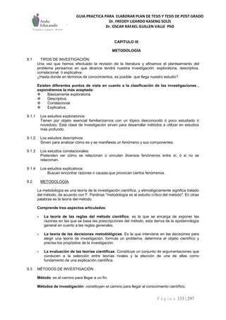 GUIA PRACTICA PARA ELABORAR PLAN DE TESIS Y TESIS DE POST GRADO
Dr. FREDDY LIZARDO KASENG SOLÍS
Dr. OSCAR RAFAEL GUILLEN VALLE PhD
P á g i n a 133 | 297
CAPITULO IX
METODOLOGÍA
9.1 TIPOS DE INVESTIGACIÓN:
Una vez que hemos efectuado la revisión de la literatura y afinamos el planteamiento del
problema pensamos en que alcance tendrá nuestra investigación: exploratoria, descriptiva,
correlacional ó explicativa.
¿Hasta donde en términos de conocimientos, es posible que llega nuestro estudio?
Existen diferentes puntos de vista en cuanto a la clasificación de las investigaciones ,
expondremos la más aceptada:
 Básicamente exploratoria.
 Descriptiva.
 Correlacional.
 Explicativa.
9.1.1 Los estudios exploratorios:
Tienen por objeto esencial familiarizarnos con un tópico desconocido ó poco estudiado ó
novedoso. Esta clase de investigación sirven para desarrollar métodos a utilizar en estudios
más profundo.
9.1.2 Los estudios descriptivos:
Sirven para analizar cómo es y se manifiesta un fenómeno y sus componentes.
9.1.3 Los estudios correlacionales:
Pretenden ver cómo se relacionan o vinculan diversos fenómenos entre sí, ó si no se
relacionan.
9.1.4 Los estudios explicativos:
Buscan encontrar razones o causas que provocan ciertos fenómenos.
9.2 METODOLOGÍA.
La metodología es una teoría de la investigación científica, y etimológicamente significa tratado
del método, de acuerdo con F. Pardinas "metodología es el estudio crítico del método". En otras
palabras es la teoría del método.
Comprende tres aspectos articulados:
- La teoría de las reglas del método científico. es la que se encarga de exponer las
razones en las que se basa las prescripciones del método, esta deriva de la epistemología
general en cuanto a las reglas generales.
- La teoría de las decisiones metodológicas. Es la que interviene en las decisiones para
elegir una teoría de investigación, formula un problema, determina el objeto científico y
precisa los propósitos de la investigación.
- La evaluación de las teorías científicas. Constituye un conjunto de argumentaciones que
conducen a la selección entre teorías rivales y la elección de una de ellas como
fundamento de una explicación científica.
9.3 MÉTODOS DE INVESTIGACIÓN
Método: es el camino para llegar a un fin,
Métodos de investigación: constituyen el camino para llegar al conocimiento científico,
 