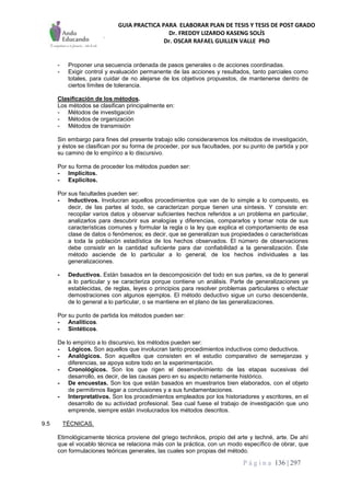 GUIA PRACTICA PARA ELABORAR PLAN DE TESIS Y TESIS DE POST GRADO
Dr. FREDDY LIZARDO KASENG SOLÍS
Dr. OSCAR RAFAEL GUILLEN VALLE PhD
P á g i n a 136 | 297
- Proponer una secuencia ordenada de pasos generales o de acciones coordinadas.
- Exigir control y evaluación permanente de las acciones y resultados, tanto parciales como
totales, para cuidar de no alejarse de los objetivos propuestos, de mantenerse dentro de
ciertos límites de tolerancia.
Clasificación de los métodos.
Los métodos se clasifican principalmente en:
- Métodos de investigación
- Métodos de organización
- Métodos de transmisión
Sin embargo para fines del presente trabajo sólo consideraremos los métodos de investigación,
y éstos se clasifican por su forma de proceder, por sus facultades, por su punto de partida y por
su camino de lo empírico a lo discursivo.
Por su forma de proceder los métodos pueden ser:
- Implícitos.
- Explícitos.
Por sus facultades pueden ser:
- Inductivos. Involucran aquellos procedimientos que van de lo simple a lo compuesto, es
decir, de las partes al todo, se caracterizan porque tienen una síntesis. Y consiste en:
recopilar varios datos y observar suficientes hechos referidos a un problema en particular,
analizarlos para descubrir sus analogías y diferencias, compararlos y tomar nota de sus
características comunes y formular la regla o la ley que explica el comportamiento de esa
clase de datos o fenómenos; es decir, que se generalizan sus propiedades o características
a toda la población estadística de los hechos observados. El número de observaciones
debe consistir en la cantidad suficiente para dar confiabilidad a la generalización. Éste
método asciende de lo particular a lo general, de los hechos individuales a las
generalizaciones.
- Deductivos. Están basados en la descomposición del todo en sus partes, va de lo general
a lo particular y se caracteriza porque contiene un análisis. Parte de generalizaciones ya
establecidas, de reglas, leyes o principios para resolver problemas particulares o efectuar
demostraciones con algunos ejemplos. El método deductivo sigue un curso descendente,
de lo general a lo particular, o se mantiene en el plano de las generalizaciones.
Por su punto de partida los métodos pueden ser:
- Analíticos.
- Sintéticos.
De lo empírico a lo discursivo, los métodos pueden ser:
- Lógicos. Son aquellos que involucran tanto procedimientos inductivos como deductivos.
- Analógicos. Son aquellos que consisten en el estudio comparativo de semejanzas y
diferencias, se apoya sobre todo en la experimentación.
- Cronológicos. Son los que rigen el desenvolvimiento de las etapas sucesivas del
desarrollo, es decir, de las causas pero en su aspecto netamente histórico.
- De encuestas. Son los que están basados en muestrarios bien elaborados, con el objeto
de permitirnos llagar a conclusiones y a sus fundamentaciones.
- Interpretativos. Son los procedimientos empleados por los historiadores y escritores, en el
desarrollo de su actividad profesional. Sea cual fuese el trabajo de investigación que uno
emprende, siempre están involucrados los métodos descritos.
9.5 TÉCNICAS.
Etimológicamente técnica proviene del griego technikos, propio del arte y techné, arte. De ahí
que el vocablo técnica se relaciona más con la práctica, con un modo específico de obrar, que
con formulaciones teóricas generales, las cuales son propias del método.
 