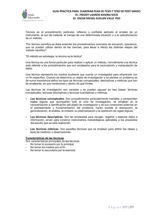 GUIA PRACTICA PARA ELABORAR PLAN DE TESIS Y TESIS DE POST GRADO
Dr. FREDDY LIZARDO KASENG SOLÍS
Dr. OSCAR RAFAEL GUILLEN VALLE PhD
P á g i n a 137 | 297
Técnica es el procedimiento particular, reflexivo y confiable aplicado al empleo de un
instrumento, al uso de material, al manejo de una determinada situación o a la operativización
de un método.
"Por técnica científica se debe entender los procedimientos concretos de actuación, operativos,
que se pueden utilizar dentro de las ciencias, para llevar a efecto las distintas etapas del
método científico".
"El método es estrategia, la técnica es la táctica".
Una técnica es una forma particular para realizar o aplicar un método, normalmente una técnica
está referida a los procedimientos que son empleados para la acumulación y manipulación de
datos.
Una técnica representa los medios auxiliares que cuenta un investigador para emprender con
un fin específico. Cuando se determina un objeto de investigación y se plantea un problema es
de suma importancia definir los tipos de técnicas conceptuales, descriptivas y métricas que han
de emplearse, en que condiciones y dentro de qué límites.
Las técnicas de investigación son variadas y se pueden agrupar en tres clases: técnicas
conceptuales, técnicas descriptivas y técnicas cuantitativas o métricas.
- Las técnicas conceptuales. Son procedimientos particularmente mentales y comprenden
reglas lógicas que acompañan todo el ciclo de investigación, se emplean en la
caracterización e identificación del objeto de investigación y de sus conexiones externas en
el planteamiento y fundamentación del problema, hacen posible la abstracción, la
generalización, el análisis, la síntesis, la sistematización y la operación de reglas lógicas.
- Las técnicas descriptivas. Son las empleadas para recoger, registrar y elaborar datos e
información, sirven para construir instrumentos metodológicos aplicables a los propósitos
del estudio que se está realizando.
- Las técnicas métricas. Son aquellas técnicas que se emplean para definir las clases y
tipos de medición u observaciones.
Características de las técnicas.
Son características principales de las técnicas:
- No tomar lo accesorio por lo principal.
- No tomar los medios por el fin.
- No tomar lo secundario por lo esencial.
 