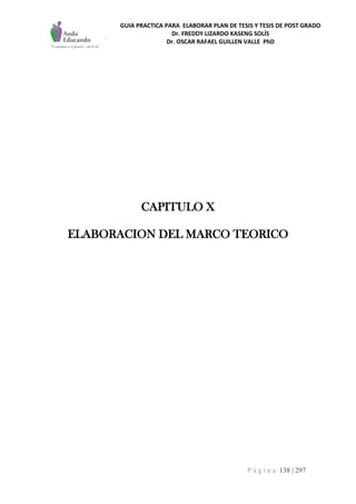 GUIA PRACTICA PARA ELABORAR PLAN DE TESIS Y TESIS DE POST GRADO
Dr. FREDDY LIZARDO KASENG SOLÍS
Dr. OSCAR RAFAEL GUILLEN VALLE PhD
P á g i n a 138 | 297
CAPITULO X
ELABORACION DEL MARCO TEORICO
 