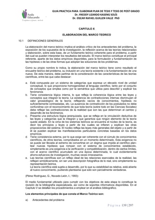 GUIA PRACTICA PARA ELABORAR PLAN DE TESIS Y TESIS DE POST GRADO
Dr. FREDDY LIZARDO KASENG SOLÍS
Dr. OSCAR RAFAEL GUILLEN VALLE PhD
P á g i n a 139 | 297
CAPITULO X
ELABORACION DEL MARCO TEORICO
10.1 DEFINICIONES GENERALES
La elaboración del marco teórico implica el análisis crítico de los antecedentes del problema, la
exposición de los supuestos de la investigación, la reflexión acerca de las teorías relacionadas
y elaboración, sobre esta base, de un fundamento teórico coherente para el problema, a partir
del cual se pueden interpretar los resultados del estudio. El marco teórico constituye el principal
referente, aparte de los datos empíricos disponibles, para la formulación y fundamentación de
las hipótesis o de las otras formas que adoptan las soluciones de los problemas.
Como su propio nombre lo indica, la elaboración del marco teórico tiene como resultado el
encuadre teórico del problema, su inclusión en una teoría existente o la fundamentación de una
nueva. De esta manera, debe partirse de la consideración de las características de las teorías
científicas, entre las que cabe destacar:
a. Está compuesta por un sistema de categorías que expresa un elevado nivel de unidad
conceptual, lo que proporciona homogeneidad al lenguaje científico, tanto por el conjunto
de conceptos que emplea como por la semántica que utiliza para describir y explicar los
fenómenos
b. Tiene consistencia lógica interna, lo que refleja la coherencia lógica entre las leyes y
conceptos que integran la teoría. La existencia de contradicciones internas disminuyen el
valor gnoseológico de la teoría. reflejando vacíos de conocimientos, hipótesis no
suficientemente contrastadas, etc. La ausencia de contradicción de los postulados no debe
confundirse con el reconocimiento de que toda teoría (sobre todo en las Ciencias Sociales)
debe reflejar las contradicciones de la realidad que son las que determinan el cambio y
desarrollo de los fenómenos.
c. Presenta una estructura lógica jerarquizada, que se refleja en la vinculación deductiva de
las leyes y categorías que la integran y que garantiza que ningún elemento de la teoría
quede aislado. En la cima de los sistemas teóricos se encuentra el núcleo de la teoría, es
decir los principios y leyes a partir de los cuales se infieren y explican las otras
proposiciones del sistema. El núcleo refleja las leyes más generales del objeto y a partir de
él se pueden explicar las manifestaciones particulares concretas basadas en los datos
empíricos.
d. Tiene consistencia externa, por lo que exige ser coherente con el cúmulo de conocimientos
científicos, de otros teorías, comprobados en un momento determinado. Esta exigencia no
se puede ser llevada al extremo de convertirse en un dogma que impida al científico plan-
tear nuevas hipótesis que rompan con el sistema de conocimientos establecido,
simplemente es una exigencia a la verificación y compatibilización, dentro de ciertos límites,
con el acervo científico acumulado en una época determinada, lo cual evidentemente
ahorra esfuerzos de investigación, muchas veces innecesarios.
e. Las teorías científicas son un reflejo ideal de las relaciones esenciales de la realidad, las
reflejan simbólicamente, sin ser una descripción fotográfica de lo real, sino simplemente su
representación teórica.
La teoría científica está sujeta a desarrollo, por lo que su estabilidad es relativa, está abierta
al nuevo conocimiento, pudiendo plantearse que solo son parcialmente verdaderas.
(Pérez Rodríguez, G., Nocedo León, I.; 1993):
El medio fundamental utilizado para cumplir con los objetivos de esta etapa lo constituye la
revisión de la bibliografía especializada, así como de soportes informativos disponibles. En el
Capítulo V se detallan los procedimientos a emplear en el análisis bibliográfico.
Los elementos principales de que consta el Marco Teórico son:
a) Antecedentes del problema
 