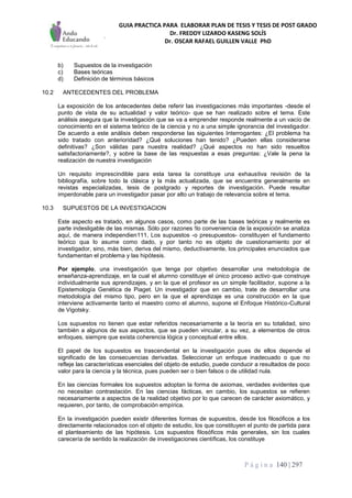 GUIA PRACTICA PARA ELABORAR PLAN DE TESIS Y TESIS DE POST GRADO
Dr. FREDDY LIZARDO KASENG SOLÍS
Dr. OSCAR RAFAEL GUILLEN VALLE PhD
P á g i n a 140 | 297
b) Supuestos de la investigación
c) Bases teóricas
d) Definición de términos básicos
10.2 ANTECEDENTES DEL PROBLEMA
La exposición de los antecedentes debe referir las investigaciones más importantes -desde el
punto de vista de su actualidad y valor teórico- que se han realizado sobre el tema. Este
análisis asegura que la investigación que se va a emprender responde realmente a un vacío de
conocimiento en el sistema teórico de la ciencia y no a una simple ignorancia del investigador.
De acuerdo a este análisis deben responderse las siguientes Interrogantes: ¿El problema ha
sido tratado con anterioridad? ¿Qué soluciones han tenido? ¿Pueden ellas considerarse
definitivas? ¿Son válidas para nuestra realidad? ¿Qué aspectos no han sido resueltos
satisfactoriamente?, y sobre la base de las respuestas a esas preguntas: ¿Vale la pena la
realización de nuestra investigación
Un requisito imprescindible para esta tarea la constituye una exhaustiva revisión de la
bibliografía, sobre todo la clásica y la más actualizada, que se encuentra generalmente en
revistas especializadas, tesis de postgrado y reportes de investigación. Puede resultar
imperdonable para un investigador pasar por alto un trabajo de relevancia sobre el tema.
10.3 SUPUESTOS DE LA INVESTIGACION
Este aspecto es tratado, en algunos casos, como parte de las bases teóricas y realmente es
parte indesligable de las mismas. Sólo por razones !lo conveniencia de la exposición se analiza
aquí, de manera independien111, Los supuestos -o presupuestos- constituyen el fundamento
teórico qua lo asume como dado, y por tanto no es objeto de cuestionamiento por el
investigador, sino, más bien, deriva del mismo, deductivamente, los principales enunciados que
fundamentan el problema y las hipótesis.
Por ejemplo, una investigación que tenga por objetivo desarrollar una metodología de
enseñanza-aprendizaje, en la cual el alumno constituye el único proceso activo que construye
individualmente sus aprendizajes, y en la que el profesor es un simple facilitador, supone a la
Epistemología Genética de Piaget. Un investigador que en cambio, trate de desarrollar una
metodología del mismo tipo, pero en la que el aprendizaje es una construcción en la que
interviene activamente tanto el maestro como el alumno, supone el Enfoque Histórico-Cultural
de Vigotsky.
Los supuestos no tienen que estar referidos necesariamente a la teoría en su totalidad, sino
también a algunos de sus aspectos, que se pueden vincular, a su vez, a elementos de otros
enfoques, siempre que exista coherencia lógica y conceptual entre ellos.
El papel de los supuestos es trascendental en la investigación pues de ellos depende el
significado de las consecuencias derivadas. Seleccionar un enfoque inadecuado o que no
refleje las características esenciales del objeto de estudio, puede conducir a resultados de poco
valor para la ciencia y la técnica, pues pueden ser o bien falsos o de utilidad nula.
En las ciencias formales los supuestos adoptan la forma de axiomas, verdades evidentes que
no necesitan contrastación. En las ciencias fácticas, en cambio, los supuestos se refieren
necesariamente a aspectos de la realidad objetivo por lo que carecen de carácter axiomático, y
requieren, por tanto, de comprobación empírica.
En la investigación pueden existir diferentes formas de supuestos, desde los filosóficos a los
directamente relacionados con el objeto de estudio, los que constituyen el punto de partida para
el planteamiento de las hipótesis. Los supuestos filosóficos más generales, sin los cuales
carecería de sentido la realización de investigaciones científicas, los constituye
 