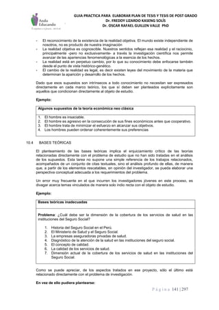 GUIA PRACTICA PARA ELABORAR PLAN DE TESIS Y TESIS DE POST GRADO
Dr. FREDDY LIZARDO KASENG SOLÍS
Dr. OSCAR RAFAEL GUILLEN VALLE PhD
P á g i n a 141 | 297
- El reconocimiento de la existencia de la realidad objetiva. El mundo existe independiente de
nosotros, no es producto de nuestra imaginación
- La realidad objetiva es cognoscible. Nuestros sentidos reflejan esa realidad y el raciocinio,
principalmente -pero no exclusivamente- a través la investigación científica nos permite
avanzar de las apariencias fenomenológicas a la esencia de los hechos.
- La realidad está en perpetuo cambio, por lo que su conocimiento debe enfocarse también
desde el punto de vista histórico-genético.
- El cambio de la realidad es legal, es decir existen leyes del movimiento de la materia que
determinan la aparición y desarrollo de los hechos.
Dado que esos supuestos son intrínsecos a todo conocimiento no necesitan ser expresados
directamente en cada marco teórico, los que sí deben ser planteados explícitamente son
aquellos que condicionan directamente al objeto de estudio.
Ejemplo:
Algunos supuestos de la teoría económica neo clásica
1. El hombre es insaciable.
2. El hombre es agresivo en la consecución de sus fines económicos antes que cooperativo.
3. El hombre trata de minimizar el esfuerzo en alcanzar sus objetivos.
4. Los hombres pueden ordenar coherentemente sus preferencias
10.4 BASES TEÓRICAS
El planteamiento de las bases teóricas implica el enjuiciamiento crítico de las teorías
relacionadas directamente con el problema de estudio que no han sido tratadas en el análisis
de los supuestos. Esta tarea no supone una simple referencia de los trabajos relacionados,
acompañados de un conjunto de citas textuales, sino el análisis profundo de ellas, de manera
que, a partir de los elementos rescatables, en opinión del investigador, se pueda elaborar una
perspectiva conceptual adecuada a los requerimientos del problema.
Un error muy frecuente en el que incurren los investigadores jóvenes en este proceso, es
divagar acerca temas vinculados de manera solo indio recta con el objeto de estudio.
Ejemplo:
Bases teóricas inadecuadas
Problema: ¿Cuál debe ser la dimensión de la cobertura de los servicios de salud en las
instituciones del Seguro Social?
1. Historia del Seguro Social en el Perú.
2. El Ministerio de Salud y el Seguro Social.
3. La empresas aseguradoras privadas de salud.
4. Diagnóstico de la atención de la salud en las instituciones del seguro social.
5. El concepto de calidad.
6. La calidad de los servicios de salud.
7. Dimensión actual de la cobertura de los servicios de salud en las instituciones del
Seguro Social.
Como se puede apreciar, de los aspectos tratados en ese proyecto, sólo el último está
relacionado directamente con el problema de investigación.
En vez de ello pudiera plantearse:
 