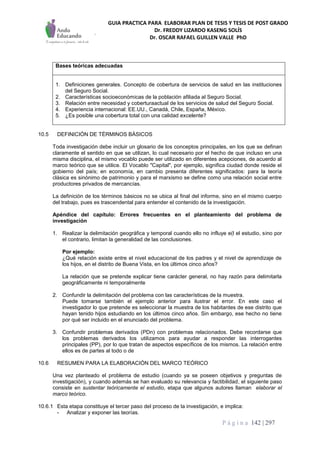 GUIA PRACTICA PARA ELABORAR PLAN DE TESIS Y TESIS DE POST GRADO
Dr. FREDDY LIZARDO KASENG SOLÍS
Dr. OSCAR RAFAEL GUILLEN VALLE PhD
P á g i n a 142 | 297
Bases teóricas adecuadas
1. Definiciones generales. Concepto de cobertura de servicios de salud en las instituciones
del Seguro Social.
2. Características socioeconómicas de la población afiliada al Seguro Social.
3. Relación entre necesidad y coberturaactual de los servicios de salud del Seguro Social.
4. Experiencia internacional: EE.UU., Canadá, Chile, España, México.
5. ¿Es posible una cobertura total con una calidad excelente?
10.5 DEFINICIÓN DE TÉRMINOS BÁSICOS
Toda investigación debe incluir un glosario de los conceptos principales, en los que se definan
claramente el sentido en que se utilizan, lo cual necesario por el hecho de que incluso en una
misma disciplina, el mismo vocablo puede ser utilizado en diferentes acepciones, de acuerdo al
marco teórico que se utilice. El Vocablo "Capital", por ejemplo, significa ciudad donde reside el
gobierno del país; en economía, en cambio presenta diferentes significados: para la teoría
clásica es sinónimo de patrimonio y para el marxismo se define como una relación social entre
productores privados de mercancías.
La definición de los términos básicos no se ubica al final del informe, sino en el mismo cuerpo
del trabajo, pues es trascendental para entender el contenido de la investigación.
Apéndice del capítulo: Errores frecuentes en el planteamiento del problema de
investigación
1. Realizar la delimitación geográfica y temporal cuando ello no influye e(l el estudio, sino por
el contrario, limitan la generalidad de las conclusiones.
Por ejemplo:
¿Qué relación existe entre el nivel educacional de los padres y el nivel de aprendizaje de
los hijos, en el distrito de Buena Vista, en los últimos cinco años?
La relación que se pretende explicar tiene carácter general, no hay razón para delimitarla
geográficamente ni temporalmente
2. Confundir la delimitación del problema con las características de la muestra.
Puede tomarse también el ejemplo anterior para ilustrar el error. En este caso el
investigador lo que pretende es seleccionar la muestra de los habitantes de ese distrito que
hayan tenido hijos estudiando en los últimos cinco años. Sin embargo, ese hecho no tiene
por qué ser incluido en el enunciado del problema.
3. Confundir problemas derivados (PDn) con problemas relacionados. Debe recordarse que
los problemas derivados los utilizamos para ayudar a responder las interrogantes
principales (PP), por lo que tratan de aspectos específicos de los mismos. La relación entre
ellos es de partes al todo o de
10.6 RESUMEN PARA LA ELABORACIÓN DEL MARCO TEÓRICO
Una vez planteado el problema de estudio (cuando ya se poseen objetivos y preguntas de
investigación), y cuando además se han evaluado su relevancia y factibilidad, el siguiente paso
consiste en sustentar teóricamente el estudio, etapa que algunos autores llaman elaborar el
marco teórico.
10.6.1 Esta etapa constituye el tercer paso del proceso de la investigación, e implica:
- Analizar y exponer las teorías.
 