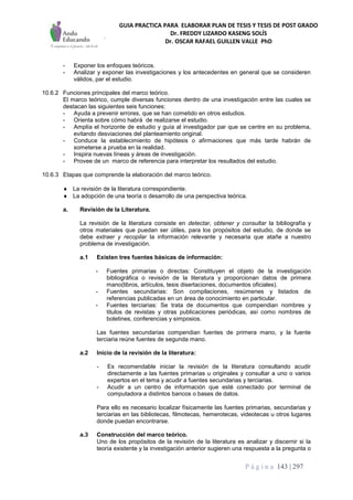GUIA PRACTICA PARA ELABORAR PLAN DE TESIS Y TESIS DE POST GRADO
Dr. FREDDY LIZARDO KASENG SOLÍS
Dr. OSCAR RAFAEL GUILLEN VALLE PhD
P á g i n a 143 | 297
- Exponer los enfoques teóricos.
- Analizar y exponer las investigaciones y los antecedentes en general que se consideren
válidos, par el estudio.
10.6.2 Funciones principales del marco teórico.
El marco teórico, cumple diversas funciones dentro de una investigación entre las cuales se
destacan las siguientes seis funciones:
- Ayuda a prevenir errores, que se han cometido en otros estudios.
- Orienta sobre cómo habrá de realizarse el estudio.
- Amplía el horizonte de estudio y guía al investigador par que se centre en su problema,
evitando desviaciones del planteamiento original.
- Conduce la establecimiento de hipótesis o afirmaciones que más tarde habrán de
someterse a prueba en la realidad.
- Inspira nuevas líneas y áreas de investigación.
- Provee de un marco de referencia para interpretar los resultados del estudio.
10.6.3 Etapas que comprende la elaboración del marco teórico.
 La revisión de la literatura correspondiente.
 La adopción de una teoría o desarrollo de una perspectiva teórica.
a. Revisión de la Literatura.
La revisión de la literatura consiste en detectar, obtener y consultar la bibliografía y
otros materiales que puedan ser útiles, para los propósitos del estudio, de donde se
debe extraer y recopilar la información relevante y necesaria que atañe a nuestro
problema de investigación.
a.1 Existen tres fuentes básicas de información:
- Fuentes primarias o directas: Constituyen el objeto de la investigación
bibliográfica o revisión de la literatura y proporcionan datos de primera
mano(libros, artículos, tesis disertaciones, documentos oficiales).
- Fuentes secundarias: Son compilaciones, resúmenes y listados de
referencias publicadas en un área de conocimiento en particular.
- Fuentes terciarias: Se trata de documentos que compendian nombres y
titulos de revistas y otras publicaciones periódicas, así como nombres de
boletines, conferencias y simposios.
Las fuentes secundarias compendian fuentes de primera mano, y la fuente
terciaria reúne fuentes de segunda mano.
a.2 Inicio de la revisión de la literatura:
- Es recomendable iniciar la revisión de la literatura consultando acudir
directamente a las fuentes primarias u originales y consultar a uno o varios
expertos en el tema y acudir a fuentes secundarias y terciarias.
- Acudir a un centro de información que esté conectado por terminal de
computadora a distintos bancos o bases de datos.
Para ello es necesario localizar físicamente las fuentes primarias, secundarias y
terciarias en las bibliotecas, filmotecas, hemerotecas, videotecas u otros lugares
donde puedan encontrarse.
a.3 Construcción del marco teórico.
Uno de los propósitos de la revisión de la literatura es analizar y discernir si la
teoría existente y la investigación anterior sugieren una respuesta a la pregunta o
 