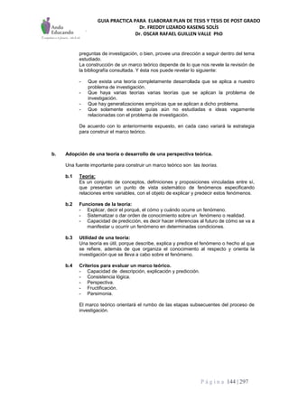 GUIA PRACTICA PARA ELABORAR PLAN DE TESIS Y TESIS DE POST GRADO
Dr. FREDDY LIZARDO KASENG SOLÍS
Dr. OSCAR RAFAEL GUILLEN VALLE PhD
P á g i n a 144 | 297
preguntas de investigación, o bien, provee una dirección a seguir dentro del tema
estudiado.
La construcción de un marco teórico depende de lo que nos revele la revisión de
la bibliografía consultada. Y ésta nos puede revelar lo siguiente:
- Que exista una teoría completamente desarrollada que se aplica a nuestro
problema de investigación.
- Que haya varias teorías varias teorías que se aplican la problema de
investigación.
- Que hay generalizaciones empíricas que se aplican a dicho problema.
- Que solamente existan guías aún no estudiadas e ideas vagamente
relacionadas con el problema de investigación.
De acuerdo con lo anteriormente expuesto, en cada caso variará la estrategia
para construir el marco teórico.
b. Adopción de una teoría o desarrollo de una perspectiva teórica.
Una fuente importante para construir un marco teórico son las teorías.
b.1 Teoría:
Es un conjunto de conceptos, definiciones y proposiciones vinculadas entre sí,
que presentan un punto de vista sistemático de fenómenos especificando
relaciones entre variables, con el objeto de explicar y predecir estos fenómenos.
b.2 Funciones de la teoría:
- Explicar, decir el porqué, el cómo y cuándo ocurre un fenómeno.
- Sistematizar o dar orden de conocimiento sobre un fenómeno o realidad.
- Capacidad de predicción, es decir hacer inferencias al futuro de cómo se va a
manifestar u ocurrir un fenómeno en determinadas condiciones.
b.3 Utilidad de una teoría:
Una teoría es útil, porque describe, explica y predice el fenómeno o hecho al que
se refiere, además de que organiza el conocimiento al respecto y orienta la
investigación que se lleva a cabo sobre el fenómeno.
b.4 Criterios para evaluar un marco teórico.
- Capacidad de descripción, explicación y predicción.
- Consistencia lógica.
- Perspectiva.
- Fructificación.
- Parsimonia.
El marco teórico orientará el rumbo de las etapas subsecuentes del proceso de
investigación.
 