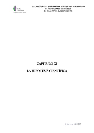 GUIA PRACTICA PARA ELABORAR PLAN DE TESIS Y TESIS DE POST GRADO
Dr. FREDDY LIZARDO KASENG SOLÍS
Dr. OSCAR RAFAEL GUILLEN VALLE PhD
P á g i n a 145 | 297
CAPITULO XI
LA HIPOTESIS CIENTÍFICA
 